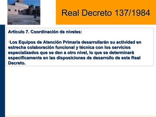 Artículo 7. Coordinación de niveles:Artículo 7. Coordinación de niveles:
•Los Equipos de Atención Primaria desarrollarán su actividad enLos Equipos de Atención Primaria desarrollarán su actividad en
estrecha colaboración funcional y técnica con los serviciosestrecha colaboración funcional y técnica con los servicios
especializados que se den a otro nivel, lo que se determinaráespecializados que se den a otro nivel, lo que se determinará
específicamente en las disposiciones de desarrollo de este Realespecíficamente en las disposiciones de desarrollo de este Real
Decreto.Decreto.
Real Decreto 137/1984Real Decreto 137/1984
 