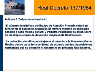 Artículo 8. Del personal sanitario:Artículo 8. Del personal sanitario:
•El número de médicos del Equipo de Atención Primaria estará enEl número de médicos del Equipo de Atención Primaria estará en
función de la población a atender. El número máximo de poblaciónfunción de la población a atender. El número máximo de población
adscrita a cada médico general y Pediatra-Puericultor se estableceráadscrita a cada médico general y Pediatra-Puericultor se establecerá
en las disposiciones de desarrollo del presente Real Decreto.en las disposiciones de desarrollo del presente Real Decreto.
•La población atendida podrá ejercer el derecho a la libre elección deLa población atendida podrá ejercer el derecho a la libre elección de
Médico dentro de la Zona de Salud, de acuerdo con las disposicionesMédico dentro de la Zona de Salud, de acuerdo con las disposiciones
normativas que se dicten en el desarrollo del presente Real Decreto.normativas que se dicten en el desarrollo del presente Real Decreto.
Real Decreto 137/1984Real Decreto 137/1984
 