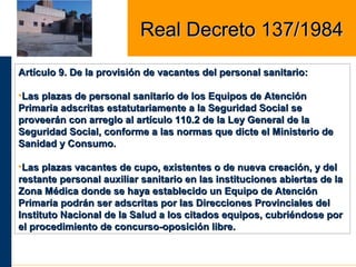Artículo 9. De la provisión de vacantes del personal sanitario:Artículo 9. De la provisión de vacantes del personal sanitario:
•Las plazas de personal sanitario de los Equipos de AtenciónLas plazas de personal sanitario de los Equipos de Atención
Primaria adscritas estatutariamente a la Seguridad Social sePrimaria adscritas estatutariamente a la Seguridad Social se
proveerán con arreglo al artículo 110.2 de la Ley General de laproveerán con arreglo al artículo 110.2 de la Ley General de la
Seguridad Social, conforme a las normas que dicte el Ministerio deSeguridad Social, conforme a las normas que dicte el Ministerio de
Sanidad y Consumo.Sanidad y Consumo.
•Las plazas vacantes de cupo, existentes o de nueva creación, y delLas plazas vacantes de cupo, existentes o de nueva creación, y del
restante personal auxiliar sanitario en las instituciones abiertas de larestante personal auxiliar sanitario en las instituciones abiertas de la
Zona Médica donde se haya establecido un Equipo de AtenciónZona Médica donde se haya establecido un Equipo de Atención
Primaria podrán ser adscritas por las Direcciones Provinciales delPrimaria podrán ser adscritas por las Direcciones Provinciales del
Instituto Nacional de la Salud a los citados equipos, cubriéndose porInstituto Nacional de la Salud a los citados equipos, cubriéndose por
el procedimiento de concurso-oposición libre.el procedimiento de concurso-oposición libre.
Real Decreto 137/1984Real Decreto 137/1984
 