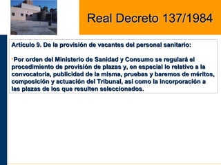 Artículo 9. De la provisión de vacantes del personal sanitario:Artículo 9. De la provisión de vacantes del personal sanitario:
•Por orden del Ministerio de Sanidad y Consumo se regulará elPor orden del Ministerio de Sanidad y Consumo se regulará el
procedimiento de provisión de plazas y, en especial lo relativo a laprocedimiento de provisión de plazas y, en especial lo relativo a la
convocatoria, publicidad de la misma, pruebas y baremos de méritos,convocatoria, publicidad de la misma, pruebas y baremos de méritos,
composición y actuación del Tribunal, así como la incorporación acomposición y actuación del Tribunal, así como la incorporación a
las plazas de los que resulten seleccionados.las plazas de los que resulten seleccionados.
Real Decreto 137/1984Real Decreto 137/1984
 
