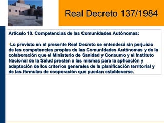 Artículo 10. Competencias de las Comunidades Autónomas:Artículo 10. Competencias de las Comunidades Autónomas:
•Lo previsto en el presente Real Decreto se entenderá sin perjuicioLo previsto en el presente Real Decreto se entenderá sin perjuicio
de las competencias propias de las Comunidades Autónomas y de lade las competencias propias de las Comunidades Autónomas y de la
colaboración que el Ministerio de Sanidad y Consumo y el Institutocolaboración que el Ministerio de Sanidad y Consumo y el Instituto
Nacional de la Salud presten a las mismas para la aplicación yNacional de la Salud presten a las mismas para la aplicación y
adaptación de los criterios generales de la planificación territorial yadaptación de los criterios generales de la planificación territorial y
de las fórmulas de cooperación que puedan establecerse.de las fórmulas de cooperación que puedan establecerse.
Real Decreto 137/1984Real Decreto 137/1984
 