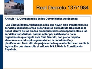 Artículo 10. Competencias de las Comunidades Autónomas:Artículo 10. Competencias de las Comunidades Autónomas:
•Las Comunidades Autónomas a las que hayan sido transferidos losLas Comunidades Autónomas a las que hayan sido transferidos los
servicios sanitarios antes dependientes del Instituto Nacional de laservicios sanitarios antes dependientes del Instituto Nacional de la
Salud, dentro de los límites presupuestarios correspondientes a losSalud, dentro de los límites presupuestarios correspondientes a los
servicios transferidos, podrán optar por establecer o no laservicios transferidos, podrán optar por establecer o no la
organización que regule este Real Decreto, con pleno respetoorganización que regule este Real Decreto, con pleno respeto
siempre a sus principios generales en la coordinación ysiempre a sus principios generales en la coordinación y
planificación. Todo ello sin perjuicio de lo que establezca en su día laplanificación. Todo ello sin perjuicio de lo que establezca en su día la
legislación que desarrolle el artículo 149.1.16 de la Constituciónlegislación que desarrolle el artículo 149.1.16 de la Constitución
Española.Española.
Real Decreto 137/1984Real Decreto 137/1984
 