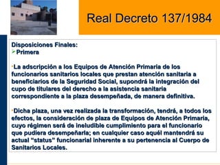 Disposiciones Finales:Disposiciones Finales:
PrimeraPrimera
•La adscripción a los Equipos de Atención Primaria de losLa adscripción a los Equipos de Atención Primaria de los
funcionarios sanitarios locales que prestan atención sanitaria afuncionarios sanitarios locales que prestan atención sanitaria a
beneficiarios de la Seguridad Social, supondrá la integración delbeneficiarios de la Seguridad Social, supondrá la integración del
cupo de titulares del derecho a la asistencia sanitariacupo de titulares del derecho a la asistencia sanitaria
correspondiente a la plaza desempeñada, de manera definitiva.correspondiente a la plaza desempeñada, de manera definitiva.
•Dicha plaza, una vez realizada la transformación, tendrá, a todos losDicha plaza, una vez realizada la transformación, tendrá, a todos los
efectos, la consideración de plaza de Equipos de Atención Primaria,efectos, la consideración de plaza de Equipos de Atención Primaria,
cuyo régimen será de ineludible cumplimiento para el funcionariocuyo régimen será de ineludible cumplimiento para el funcionario
que pudiera desempeñarla; en cualquier caso aquél mantendrá suque pudiera desempeñarla; en cualquier caso aquél mantendrá su
actual “status” funcionarial inherente a su pertenencia al Cuerpo deactual “status” funcionarial inherente a su pertenencia al Cuerpo de
Sanitarios Locales.Sanitarios Locales.
Real Decreto 137/1984Real Decreto 137/1984
 