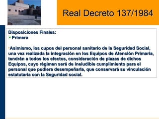 Disposiciones Finales:Disposiciones Finales:
PrimeraPrimera
•Asimismo, los cupos del personal sanitario de la Seguridad Social,Asimismo, los cupos del personal sanitario de la Seguridad Social,
una vez realizada la integración en los Equipos de Atención Primaria,una vez realizada la integración en los Equipos de Atención Primaria,
tendrán a todos los efectos, consideración de plazas de dichostendrán a todos los efectos, consideración de plazas de dichos
Equipos, cuyo régimen será de ineludible cumplimiento para elEquipos, cuyo régimen será de ineludible cumplimiento para el
personal que pudiera desempeñarla, que conservará su vinculaciónpersonal que pudiera desempeñarla, que conservará su vinculación
estatutaria con la Seguridad social.estatutaria con la Seguridad social.
Real Decreto 137/1984Real Decreto 137/1984
 