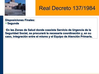 Disposiciones Finales:Disposiciones Finales:
SegundaSegunda
•En las Zonas de Salud donde coexista Servicio de Urgencia de laEn las Zonas de Salud donde coexista Servicio de Urgencia de la
Seguridad Social, se procurará la necesaria coordinación y, en suSeguridad Social, se procurará la necesaria coordinación y, en su
caso, integración entre el mismo y el Equipo de Atención Primaria.caso, integración entre el mismo y el Equipo de Atención Primaria.
Real Decreto 137/1984Real Decreto 137/1984
 