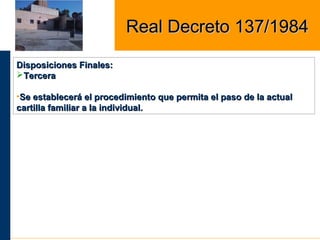Disposiciones Finales:Disposiciones Finales:
TerceraTercera
•Se establecerá el procedimiento que permita el paso de la actualSe establecerá el procedimiento que permita el paso de la actual
cartilla familiar a la individual.cartilla familiar a la individual.
Real Decreto 137/1984Real Decreto 137/1984
 