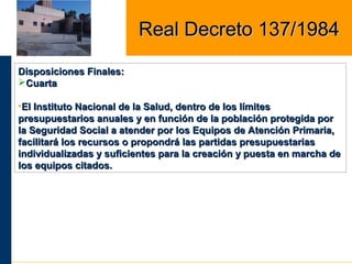 Disposiciones Finales:Disposiciones Finales:
CuartaCuarta
•El Instituto Nacional de la Salud, dentro de los límitesEl Instituto Nacional de la Salud, dentro de los límites
presupuestarios anuales y en función de la población protegida porpresupuestarios anuales y en función de la población protegida por
la Seguridad Social a atender por los Equipos de Atención Primaria,la Seguridad Social a atender por los Equipos de Atención Primaria,
facilitará los recursos o propondrá las partidas presupuestariasfacilitará los recursos o propondrá las partidas presupuestarias
individualizadas y suficientes para la creación y puesta en marcha deindividualizadas y suficientes para la creación y puesta en marcha de
los equipos citados.los equipos citados.
Real Decreto 137/1984Real Decreto 137/1984
 