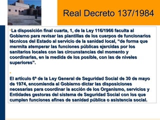 •La disposición final cuarta, 1, de la Ley 116/1966 faculta alLa disposición final cuarta, 1, de la Ley 116/1966 faculta al
Gobierno para revisar las plantillas de los cuerpos de funcionariosGobierno para revisar las plantillas de los cuerpos de funcionarios
técnicos del Estado al servicio de la sanidad local, “de forma quetécnicos del Estado al servicio de la sanidad local, “de forma que
mermita atemperar las funciones públicas ejercidas por losmermita atemperar las funciones públicas ejercidas por los
sanitarios locales con las circunstancias del momento ysanitarios locales con las circunstancias del momento y
coordinarlas, en la medida de los posible, con las de nivelescoordinarlas, en la medida de los posible, con las de niveles
superiores”.superiores”.
•
El artículo 6º de la Ley General de Seguridad Social de 30 de mayoEl artículo 6º de la Ley General de Seguridad Social de 30 de mayo
de 1974, encomienda al Gobierno dictar las disposicionesde 1974, encomienda al Gobierno dictar las disposiciones
necesarias para coordinar la acción de los Organismo, servicios ynecesarias para coordinar la acción de los Organismo, servicios y
Entidades gestoras del sistema de Seguridad Social con los queEntidades gestoras del sistema de Seguridad Social con los que
cumplen funciones afines de sanidad pública o asistencia social.cumplen funciones afines de sanidad pública o asistencia social.
Real Decreto 137/1984Real Decreto 137/1984
 