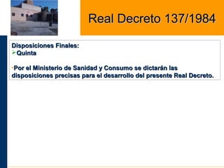 Disposiciones Finales:Disposiciones Finales:
QuintaQuinta
•Por el Ministerio de Sanidad y Consumo se dictarán lasPor el Ministerio de Sanidad y Consumo se dictarán las
disposiciones precisas para el desarrollo del presente Real Decreto.disposiciones precisas para el desarrollo del presente Real Decreto.
Real Decreto 137/1984Real Decreto 137/1984
 