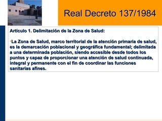 Artículo 1. Delimitación de la Zona de Salud:Artículo 1. Delimitación de la Zona de Salud:
•La Zona de Salud, marco territorial de la atención primaria de salud,La Zona de Salud, marco territorial de la atención primaria de salud,
es la demarcación poblacional y geográfica fundamental; delimitadaes la demarcación poblacional y geográfica fundamental; delimitada
a una determinada población, siendo accesible desde todos losa una determinada población, siendo accesible desde todos los
puntos y capaz de proporcionar una atención de salud continuada,puntos y capaz de proporcionar una atención de salud continuada,
integral y permanente con el fin de coordinar las funcionesintegral y permanente con el fin de coordinar las funciones
sanitarias afines.sanitarias afines.
Real Decreto 137/1984Real Decreto 137/1984
 