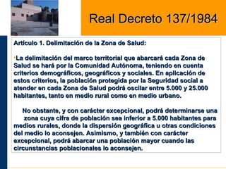 Artículo 1. Delimitación de la Zona de Salud:Artículo 1. Delimitación de la Zona de Salud:
•La delimitación del marco territorial que abarcará cada Zona deLa delimitación del marco territorial que abarcará cada Zona de
Salud se hará por la Comunidad Autónoma, teniendo en cuentaSalud se hará por la Comunidad Autónoma, teniendo en cuenta
criterios demográficos, geográficos y sociales. En aplicación decriterios demográficos, geográficos y sociales. En aplicación de
estos criterios, la población protegida por la Seguridad social aestos criterios, la población protegida por la Seguridad social a
atender en cada Zona de Salud podrá oscilar entre 5.000 y 25.000atender en cada Zona de Salud podrá oscilar entre 5.000 y 25.000
habitantes, tanto en medio rural como en medio urbano.habitantes, tanto en medio rural como en medio urbano.
No obstante, y con carácter excepcional, podrá determinarse unaNo obstante, y con carácter excepcional, podrá determinarse una
zona cuya cifra de población sea inferior a 5.000 habitantes parazona cuya cifra de población sea inferior a 5.000 habitantes para
medios rurales, donde la dispersión geográfica u otras condicionesmedios rurales, donde la dispersión geográfica u otras condiciones
del medio lo aconsejen. Asimismo, y también con carácterdel medio lo aconsejen. Asimismo, y también con carácter
excepcional, podrá abarcar una población mayor cuando lasexcepcional, podrá abarcar una población mayor cuando las
circunstancias poblacionales lo aconsejen.circunstancias poblacionales lo aconsejen.
Real Decreto 137/1984Real Decreto 137/1984
 