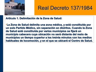 Artículo 1. Delimitación de la Zona de Salud:Artículo 1. Delimitación de la Zona de Salud:
•La Zona de Salud delimita una zona médica, y está constituida porLa Zona de Salud delimita una zona médica, y está constituida por
un solo Partido Médico, sin separación en distritos. Cuando la Zonaun solo Partido Médico, sin separación en distritos. Cuando la Zona
de Salud esté constituida por varios municipios se fijará unde Salud esté constituida por varios municipios se fijará un
municipio cabecera cuya ubicación no será distante del resto demunicipio cabecera cuya ubicación no será distante del resto de
municipios un tiempo superior a los treinta minutos con los mediosmunicipios un tiempo superior a los treinta minutos con los medios
habituales de locomoción, y en el que se ubicará el Centro de Salud.habituales de locomoción, y en el que se ubicará el Centro de Salud.
Real Decreto 137/1984Real Decreto 137/1984
 