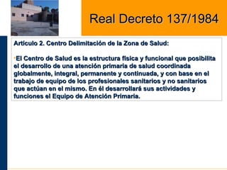 Artículo 2. Centro Delimitación de la Zona de Salud:Artículo 2. Centro Delimitación de la Zona de Salud:
•El Centro de Salud es la estructura física y funcional que posibilitaEl Centro de Salud es la estructura física y funcional que posibilita
el desarrollo de una atención primaria de salud coordinadael desarrollo de una atención primaria de salud coordinada
globalmente, integral, permanente y continuada, y con base en elglobalmente, integral, permanente y continuada, y con base en el
trabajo de equipo de los profesionales sanitarios y no sanitariostrabajo de equipo de los profesionales sanitarios y no sanitarios
que actúan en el mismo. En él desarrollará sus actividades yque actúan en el mismo. En él desarrollará sus actividades y
funciones el Equipo de Atención Primaria.funciones el Equipo de Atención Primaria.
Real Decreto 137/1984Real Decreto 137/1984
 