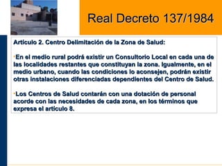 Artículo 2. Centro Delimitación de la Zona de Salud:Artículo 2. Centro Delimitación de la Zona de Salud:
•En el medio rural podrá existir un Consultorio Local en cada una deEn el medio rural podrá existir un Consultorio Local en cada una de
las localidades restantes que constituyan la zona. Igualmente, en ellas localidades restantes que constituyan la zona. Igualmente, en el
medio urbano, cuando las condiciones lo aconsejen, podrán existirmedio urbano, cuando las condiciones lo aconsejen, podrán existir
otras instalaciones diferenciadas dependientes del Centro de Salud.otras instalaciones diferenciadas dependientes del Centro de Salud.
•Los Centros de Salud contarán con una dotación de personalLos Centros de Salud contarán con una dotación de personal
acorde con las necesidades de cada zona, en los términos queacorde con las necesidades de cada zona, en los términos que
expresa el artículo 8.expresa el artículo 8.
Real Decreto 137/1984Real Decreto 137/1984
 