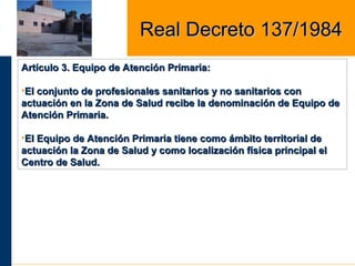 Artículo 3. Equipo de Atención Primaria:Artículo 3. Equipo de Atención Primaria:
•El conjunto de profesionales sanitarios y no sanitarios conEl conjunto de profesionales sanitarios y no sanitarios con
actuación en la Zona de Salud recibe la denominación de Equipo deactuación en la Zona de Salud recibe la denominación de Equipo de
Atención Primaria.Atención Primaria.
•El Equipo de Atención Primaria tiene como ámbito territorial deEl Equipo de Atención Primaria tiene como ámbito territorial de
actuación la Zona de Salud y como localización física principal elactuación la Zona de Salud y como localización física principal el
Centro de Salud.Centro de Salud.
Real Decreto 137/1984Real Decreto 137/1984
 