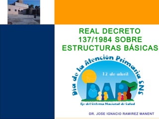 REAL DECRETO
137/1984 SOBRE
ESTRUCTURAS BÁSICAS
DE SALUD
DR. JOSE IGNACIO RAMIREZ MANENT
 