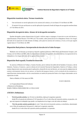 Instituto Nacional de Seguridad e Higiene en el Trabajo




Disposición transitoria única. Normas transitorias

1.      Este real decreto no será de aplicación en los sectores de la música y el ocio hasta el 15 de febrero de 2008.

2.       El artículo 8 de este real decreto no será de aplicación al personal a bordo de buques de navegación marítima hasta
     el 15 de febrero de 2011.


Disposición derogatoria única. Alcance de la derogación normativa

     Quedan derogadas cuantas disposiciones de igual o inferior rango se opongan a lo previsto en este real decreto y
específicamente el Real Decreto 1316/1989, de 27 de octubre, sobre protección de los trabajadores frente a los riesgos
derivados de la exposición al ruido durante el trabajo, salvo para los sectores de la música y el ocio, en los que seguirá
vigente hasta el 15 de febrero de 2008.


Disposición final primera. Incorporación de derecho de la Unión Europea

     Mediante este real decreto se incorpora al derecho español la Directiva 2003/10/CE del Parlamento Europeo y del




                          © INSHT
Consejo, de 6 de febrero de 2003, sobre las disposiciones mínimas de seguridad y de salud relativas a la exposición de los
trabajadores a los riesgos derivados de los agentes físicos (ruido).


Disposición final segunda. Facultad de desarrollo

     Se autoriza al Ministro de Trabajo y Asuntos Sociales, previo informe favorable del de Sanidad y Consumo y del de
Industria, Turismo y Comercio, y previo informe de la Comisión Nacional de Seguridad y Salud en el Trabajo, a dictar
cuantas disposiciones sean necesarias para la aplicación y desarrollo de este real decreto, así como para las adaptaciones de
carácter estrictamente técnico de sus anexos, en función del progreso técnico y de la evolución de las normativas o
especificaciones internacionales o de los conocimientos en materia de protección frente a los riesgos relacionados con la
exposición al ruido.

     Dado en Madrid, el 10 de marzo de 2006.

                                                                                              JUAN CARLOS R.

    La Vicepresidenta Primera del Gobierno
y Ministra de la Presidencia,
MARÍA TERESA FERNÁNDEZ DE LA VEGA SANZ


ANEXO I. Definiciones

1.      Nivel de presión acústica, Lp: El nivel, en decibelios, dado por la siguiente expresión:
        donde P0 es la presión de referencia (2·10-5 pascales) y P es el valor eficaz de la presión acústica, en pascales, a la
     que está expuesto un trabajador (que puede o no desplazarse de un lugar a otro del centro de trabajo).

2.       Nivel de presión acústica ponderado A, LpA: Valor del nivel de presión acústica, en decibelios, determinado
     con el filtro de ponderación frecuencial A, dado por la siguiente expresión:
        donde PA es el valor eficaz de la presión acústica ponderada A, en pascales.



                                                          Página 10
 