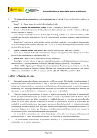 Instituto Nacional de Seguridad e Higiene en el Trabajo



3.       Nivel de presión acústica continuo equivalente ponderado A, LAeq T: El nivel, en decibelios A, dado por la
     expresión:
        donde T = t2 - t1 es el tiempo de exposición del trabajador al ruido.

4.       Nivel de exposición diario equivalente, LAeq,d: El nivel, en decibelios A, dado por la expresión:
         donde T es el tiempo de exposición al ruido, en horas/día. Se considerarán todos los ruidos existentes en el trabajo,
     incluidos los ruidos de impulsos.
          Si un trabajador está expuesto a «m» distintos tipos de ruido y, a efectos de la evaluación del riesgo, se ha
     analizado cada uno de ellos separadamente, el nivel de exposición diario equivalente se calculará según las siguientes
     expresiones:
         donde LAeq,Ti es el nivel de presión acústica continuo equivalente ponderado A correspondiente al tipo de ruido
     «i» al que el trabajador está expuesto Ti horas por día, y (LAeq,d)i es el nivel diario equivalente que resultaría si solo
     existiese dicho tipo de ruido.

5.      Nivel de exposición semanal equivalente, LAeq,s: El nivel, en decibelios A, dado por la expresión:
        donde «m» es el número de días a la semana en que el trabajador está expuesto al ruido y LAeq,di es el nivel de
     exposición diario equivalente correspondiente al día «i».

6.       Nivel de pico, Lpico: Es el nivel, en decibelios, dado por la expresión:
          donde Ppico es el valor máximo de la presión acústica instantánea (en pascales) a que está expuesto el trabajador,



                          © INSHT
     determinado con el filtro de ponderación frecuencial C y P0 es la presión de referencia (2·10-5 pascales).
           Ruido estable: Aquel cuyo nivel de presión acústica ponderado A permanece esencialmente constante. Se
     considerará que se cumple tal condición cuando la diferencia entre los valores máximos y mínimo de LpA, medido
     utilizando las características «SLOW» de acuerdo a la norma UNE-EN 60651:1996, es inferior a 5 dB.


ANEXO II. Medición del ruido

1.        Las mediciones deberán realizarse, siempre que sea posible, en ausencia del trabajador afectado, colocando el
     micrófono a la altura donde se encontraría su oído. Si la presencia del trabajador es necesaria, el micrófono se
     colocará, preferentemente, frente a su oído, a unos 10 centímetros de distancia; cuando el micrófono tenga que
     situarse muy cerca del cuerpo deberán efectuarse los ajustes adecuados para que el resultado de la medición sea
     equivalente al que se obtendría si se realizara en un campo sonoro no perturbado.

2.        Número y duración de las mediciones: El número, la duración y el momento de realización de las mediciones
     tendrán que elegirse teniendo en cuenta que el objetivo básico de éstas es el de posibilitar la toma de decisión sobre el
     tipo de actuación preventiva que deberá emprenderse en virtud de lo dispuesto en el presente real decreto. Por ello,
     cuando uno de los límites o niveles establecidos en el mismo se sitúe dentro del intervalo de incertidumbre del
     resultado de la medición podrá optarse: a) por suponer que se supera dicho límite o nivel, o b) por incrementar (según
     el instrumental utilizado) el número de las mediciones (tratando estadísticamente los correspondientes resultados) y/o
     su duración (llegando, en el límite, a que el tiempo de medición coincida con el de exposición), hasta conseguir la
     necesaria reducción del intervalo de incertidumbre correspondiente.
          En el caso de la comparación con los valores límites de exposición, dicho intervalo de incertidumbre deberá
     estimarse teniendo en cuenta la incertidumbre asociada a la atenuación de los protectores auditivos.

3.       Las incertidumbres de medición a las que se hace referencia en el apartado anterior se determinarán de
     conformidad con la práctica metrológica.




                                                          Página 11
 
