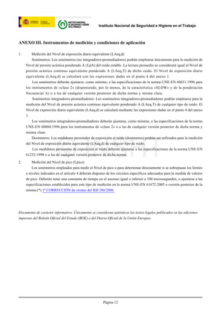 Instituto Nacional de Seguridad e Higiene en el Trabajo



ANEXO III. Instrumentos de medición y condiciones de aplicación

1.       Medición del Nivel de exposición diario equivalente (LAeq,d)
         Sonómetros: Los sonómetros (no integradores-promediadores) podrán emplearse únicamente para la medición de
     Nivel de presión acústica ponderado A (LpA) del ruido estable. La lectura promedio se considerará igual al Nivel de
     presión acústica contínuo equivalente ponderado A (LAeq,T) de dicho ruido. El Nivel de exposición diario
     equivalente (LAeq,d) se calculará con las expresiones dadas en el punto 4 del anexo 1.
         Los sonómetros deberán ajustarse, como mínimo, a las especificaciones de la norma UNE-EN 60651:1996 para
     los instrumentos de «clase 2» (disponiendo, por lo menos, de la característica «SLOW» y de la ponderación
     frecuencial A) o a las de cualquier versión posterior de dicha norma y misma clase.
         Sonómetros integradores-promediadores: Los sonómetros integradores-promediadores podrán emplearse para la
     medición del Nivel de presión acústica continuo equivalente ponderado A (LAeq,T) de cualquier tipo de ruido. El
     Nivel de exposición diario equivalente (LAeq,d) se calculará mediante las expresiones dadas en el punto 4 del anexo
     1.
         Los sonómetros integradores-promediadores deberán ajustarse, como mínimo, a las especificaciones de la norma
     UNE-EN 60804:1996 para los instrumentos de «clase 2» o a las de cualquier versión posterior de dicha norma y
     misma clase.
         Dosímetros: Los medidores personales de exposición al ruido (dosímetros) podrán ser utilizados para la medición




2.
                         © INSHT
     del Nivel de exposición diario equivalente (LAeq,d) de cualquier tipo de ruido.
         Los medidores personales de exposición al ruido deberán ajustarse a las especificaciones de la norma UNE-EN
     61252:1998 o a las de cualquier versión posterior de dicha norma.

         Medición del Nivel de pico (Lpico)
         Los sonómetros empleados para medir el Nivel de pico o para determinar directamente si se sobrepasan los límites
     o niveles indicados en el articulo 4 deberán disponer de los circuitos específicos adecuados para la medida de valores
     de pico. Deberán tener una constante de tiempo en el ascenso igual o inferior a 100 microsegundos, o ajustarse a las
     especificaciones establecidas para este tipo de medición en la norma UNE-EN 61672:2005 o versión posterior de la
     misma.(*) 1ª CORRECCIÓN de erratas del RD 286/2006




Documento de carácter informativo. Únicamente se consideran auténticos los textos legales publicados en las ediciones
impresas del Boletín Oficial del Estado (BOE) o del Diario Oficial de la Unión Europea.




                                                        Página 12
 