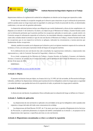 Instituto Nacional de Seguridad e Higiene en el Trabajo



disposiciones relativas a la vigilancia de la salud de los trabajadores en relación con los riesgos por exposición a ruido.

     El real decreto introduce la excepción otorgada por la directiva para situaciones en que la utilización de protectores
auditivos pueda causar un riesgo mayor para la seguridad o la salud que el hecho de prescindir de ellos, en determinadas
condiciones y con una serie de garantías adicionales.

     La disposición adicional primera incluye una obligación que resulta fundamental a efectos de dar cumplimiento a lo
dispuesto en el artículo 11 de la directiva. En efecto, con objeto de que el Ministerio de Trabajo y Asuntos Sociales cuente
con la información pertinente que le permita justificar las excepciones aplicadas en nuestro país, y pueda remitir a la
Comisión europea la información requerida en la directiva, las autoridades laborales competentes deberán remitir cada
cuatro años contados desde la entrada en vigor de este real decreto al Ministerio de Trabajo y Asuntos Sociales la lista de
las excepciones que en sus respectivos territorios se apliquen, indicando las circunstancias y razones precisas que
fundamentan dichas excepciones.

    Además, también de acuerdo con lo dispuesto por la directiva, prevé un régimen transitorio respecto de los sectores de
la música y el ocio, así como para el personal a bordo de buques de navegación marítima.

     En la elaboración de este real decreto han sido consultadas las organizaciones sindicales y empresariales más
representativas y oída la Comisión Nacional de Seguridad y Salud en el Trabajo.

     En su virtud, a propuesta de los Ministros de Trabajo y Asuntos Sociales, de Sanidad y Consumo y de Industria,




                          © INSHT
Turismo y Comercio, de acuerdo con el Consejo de Estado y previa deliberación del Consejo de Ministros en su reunión
del día 10 de marzo de 2006,

     DISPONGO :


(**) 2ª CORRECCIÓN de errores del RD 286/2006


Artículo 1. Objeto

     El presente real decreto tiene por objeto, en el marco de la Ley 31/1995, de 8 de noviembre, de Prevención de Riesgos
Laborales, establecer las disposiciones mínimas para la protección de los trabajadores contra los riesgos para su seguridad
y su salud derivados o que puedan derivarse de la exposición al ruido, en particular los riesgos para la audición.


Artículo 2. Definiciones

     A efectos de este real decreto, los parámetros físicos utilizados para la evaluación del riesgo se definen en el Anexo I.


Artículo 3. Ámbito de aplicación

1.      Las disposiciones de este real decreto se aplicarán a las actividades en las que los trabajadores estén o puedan estar
     expuestos a riesgos derivados del ruido como consecuencia de su trabajo.

2.       Las disposiciones del Real Decreto 39/1997, de 17 de enero, por el que se aprueba el Reglamento de los Servicios
     de Prevención, se aplicarán plenamente al conjunto del ámbito contemplado en el artículo 1, sin perjuicio de las
     disposiciones más rigurosas o específicas previstas en este real decreto.


Artículo 4. Disposiciones encaminadas a evitar o a reducir la exposición



                                                           Página 3
 