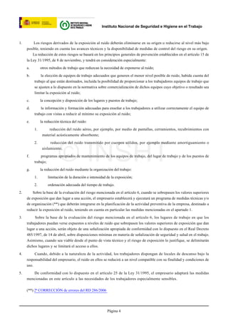 Instituto Nacional de Seguridad e Higiene en el Trabajo



1.       Los riesgos derivados de la exposición al ruido deberán eliminarse en su origen o reducirse al nivel más bajo
     posible, teniendo en cuenta los avances técnicos y la disponibilidad de medidas de control del riesgo en su origen.
         La reducción de estos riesgos se basará en los principios generales de prevención establecidos en el artículo 15 de
     la Ley 31/1995, de 8 de noviembre, y tendrá en consideración especialmente:

     a.        otros métodos de trabajo que reduzcan la necesidad de exponerse al ruido;

     b.       la elección de equipos de trabajo adecuados que generen el menor nivel posible de ruido, habida cuenta del
          trabajo al que están destinados, incluida la posibilidad de proporcionar a los trabajadores equipos de trabajo que
          se ajusten a lo dispuesto en la normativa sobre comercialización de dichos equipos cuyo objetivo o resultado sea
          limitar la exposición al ruido;

     c.        la concepción y disposición de los lugares y puestos de trabajo;

     d.       la información y formación adecuadas para enseñar a los trabajadores a utilizar correctamente el equipo de
          trabajo con vistas a reducir al mínimo su exposición al ruido;

     e.        la reducción técnica del ruido:

          1.        reducción del ruido aéreo, por ejemplo, por medio de pantallas, cerramientos, recubrimientos con
                material acústicamente absorbente;

          2.         reducción del ruido transmitido por cuerpos sólidos, por ejemplo mediante amortiguamiento o


     f.


     g.
                           © INSHT
                aislamiento;

              programas apropiados de mantenimiento de los equipos de trabajo, del lugar de trabajo y de los puestos de
          trabajo;

               la reducción del ruido mediante la organización del trabajo:

          1.        limitación de la duración e intensidad de la exposición;

          2.        ordenación adecuada del tiempo de trabajo.

2.       Sobre la base de la evaluación del riesgo mencionada en el artículo 6, cuando se sobrepasen los valores superiores
     de exposición que dan lugar a una acción, el empresario establecerá y ejecutará un programa de medidas técnicas y/o
     de organización (**) que deberán integrarse en la planificación de la actividad preventiva de la empresa, destinado a
     reducir la exposición al ruido, teniendo en cuenta en particular las medidas mencionadas en el apartado 1.

3.        Sobre la base de la evaluación del riesgo mencionada en el artículo 6, los lugares de trabajo en que los
     trabajadores puedan verse expuestos a niveles de ruido que sobrepasen los valores superiores de exposición que dan
     lugar a una acción, serán objeto de una señalización apropiada de conformidad con lo dispuesto en el Real Decreto
     485/1997, de 14 de abril, sobre disposiciones mínimas en materia de señalización de seguridad y salud en el trabajo.
     Asimismo, cuando sea viable desde el punto de vista técnico y el riesgo de exposición lo justifique, se delimitarán
     dichos lugares y se limitará el acceso a ellos.

4.        Cuando, debido a la naturaleza de la actividad, los trabajadores dispongan de locales de descanso bajo la
     responsabilidad del empresario, el ruido en ellos se reducirá a un nivel compatible con su finalidad y condiciones de
     uso.

5.      De conformidad con lo dispuesto en el artículo 25 de la Ley 31/1995, el empresario adaptará las medidas
     mencionadas en este artículo a las necesidades de los trabajadores especialmente sensibles.


     (**) 2ª CORRECCIÓN de errores del RD 286/2006




                                                           Página 4
 