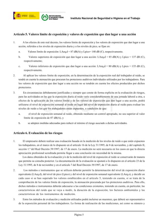 Instituto Nacional de Seguridad e Higiene en el Trabajo




Artículo 5. Valores límite de exposición y valores de exposición que dan lugar a una acción

1.       A los efectos de este real decreto, los valores límite de exposición y los valores de exposición que dan lugar a una
     acción, referidos a los niveles de exposición diaria y a los niveles de pico, se fijan en:

     a.      Valores límite de exposición: LAeq,d = 87 dB(A) y Lpico= 140 dB (C), respectivamente;

     b.       Valores superiores de exposición que dan lugar a una acción: LAeq,d = 85 dB(A) y Lpico = 137 dB (C),
          respectivamente;

     c.       Valores inferiores de exposición que dan lugar a una acción: LAeq,d = 80 dB(A) y Lpico = 135 dB (C),
          respectivamente.

2.       Al aplicar los valores límite de exposición, en la determinación de la exposición real del trabajador al ruido, se
     tendrá en cuenta la atenuación que procuran los protectores auditivos individuales utilizados por los trabajadores. Para
     los valores de exposición que dan lugar a una acción no se tendrán en cuenta los efectos producidos por dichos
     protectores.

3.        En circunstancias debidamente justificadas y siempre que conste de forma explícita en la evaluación de riesgos,
     para las actividades en las que la exposición diaria al ruido varíe considerablemente de una jornada laboral a otra, a




                         © INSHT
     efectos de la aplicación de los valores límite y de los valores de exposición que dan lugar a una acción, podrá
     utilizarse el nivel de exposición semanal al ruido en lugar del nivel de exposición diaria al ruido para evaluar los
     niveles de ruido a los que los trabajadores están expuestos, a condición de que:

     a.       el nivel de exposición semanal al ruido, obtenido mediante un control apropiado, no sea superior al valor
          límite de exposición de 87 dB(A), y

     b.      se adopten medidas adecuadas para reducir al mínimo el riesgo asociado a dichas actividades.


Artículo 6. Evaluación de los riesgos

1.        El empresario deberá realizar una evaluación basada en la medición de los niveles de ruido a que estén expuestos
     los trabajadores, en el marco de lo dispuesto en el artículo 16 de la Ley 31/1995, de 8 de noviembre, y del capítulo II,
     sección 1.ª del Real Decreto 39/1997, de 17 de enero. La medición no será necesaria en los casos en que la directa
     apreciación profesional acreditada permita llegar a una conclusión sin necesidad de la misma.
         Los datos obtenidos de la evaluación y/o de la medición del nivel de exposición al ruido se conservarán de manera
     que permita su consulta posterior. La documentación de la evaluación se ajustará a lo dispuesto en el artículo 23 de la
     Ley 31/1995, de 8 de noviembre y en el artículo 7 del Real Decreto 39/1997, de 17 de enero.

2.       Los métodos e instrumentos que se utilicen deberán permitir la determinación del nivel de exposición diario
     equivalente (LAeq.d), del nivel de pico (Lpico) y del nivel de exposición semanal equivalente (LAeq,s), y decidir en
     cada caso si se han superado los valores establecidos en el artículo 5, teniendo en cuenta, si se trata de la
     comprobación de los valores límite de exposición, la atenuación procurada por los protectores auditivos. Para ello,
     dichos métodos e instrumentos deberán adecuarse a las condiciones existentes, teniendo en cuenta, en particular, las
     características del ruido que se vaya a medir, la duración de la exposición, los factores ambientales y las
     características de los instrumentos de medición.

3.       Entre los métodos de evaluación y medición utilizados podrá incluirse un muestreo, que deberá ser representativo
     de la exposición personal de los trabajadores. La forma de realización de las mediciones, así como su número y



                                                          Página 5
 