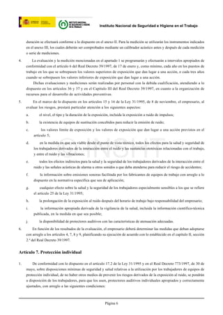 Instituto Nacional de Seguridad e Higiene en el Trabajo



     duración se efectuará conforme a lo dispuesto en el anexo II. Para la medición se utilizarán los instrumentos indicados
     en el anexo III, los cuales deberán ser comprobados mediante un calibrador acústico antes y después de cada medición
     o serie de mediciones.

4.       La evaluación y la medición mencionadas en el apartado 1 se programarán y efectuarán a intervalos apropiados de
     conformidad con el artículo 6 del Real Decreto 39/1997, de 17 de enero y, como mínimo, cada año en los puestos de
     trabajo en los que se sobrepasen los valores superiores de exposición que dan lugar a una acción, o cada tres años
     cuando se sobrepasen los valores inferiores de exposición que dan lugar a una acción.
          Dichas evaluaciones y mediciones serán realizadas por personal con la debida cualificación, atendiendo a lo
     dispuesto en los artículos 36 y 37 y en el Capítulo III del Real Decreto 39/1997, en cuanto a la organización de
     recursos para el desarrollo de actividades preventivas.

5.       En el marco de lo dispuesto en los artículos 15 y 16 de la Ley 31/1995, de 8 de noviembre, el empresario, al
     evaluar los riesgos, prestará particular atención a los siguientes aspectos:

     a.       el nivel, el tipo y la duración de la exposición, incluida la exposición a ruido de impulsos;

     b.       la existencia de equipos de sustitución concebidos para reducir la emisión de ruido;

     c.        los valores límite de exposición y los valores de exposición que dan lugar a una acción previstos en el
          artículo 5;




                          © INSHT
     d.       en la medida en que sea viable desde el punto de vista técnico, todos los efectos para la salud y seguridad de
          los trabajadores derivados de la interacción entre el ruido y las sustancias ototóxicas relacionadas con el trabajo,
          y entre el ruido y las vibraciones;

     e.       todos los efectos indirectos para la salud y la seguridad de los trabajadores derivados de la interacción entre el
          ruido y las señales acústicas de alarma u otros sonidos a que deba atenderse para reducir el riesgo de accidentes;

     f.       la información sobre emisiones sonoras facilitada por los fabricantes de equipos de trabajo con arreglo a lo
          dispuesto en la normativa específica que sea de aplicación;

     g.       cualquier efecto sobre la salud y la seguridad de los trabajadores especialmente sensibles a los que se refiere
          el artículo 25 de la Ley 31/1995;

     h.       la prolongación de la exposición al ruido después del horario de trabajo bajo responsabilidad del empresario;

     i.       la información apropiada derivada de la vigilancia de la salud, incluida la información científico-técnica
          publicada, en la medida en que sea posible;

     j.       la disponibilidad de protectores auditivos con las características de atenuación adecuadas.

6.        En función de los resultados de la evaluación, el empresario deberá determinar las medidas que deban adoptarse
     con arreglo a los artículos 4, 7, 8 y 9, planificando su ejecución de acuerdo con lo establecido en el capítulo II, sección
     2.ª del Real Decreto 39/1997.


Artículo 7. Protección individual

1.       De conformidad con lo dispuesto en el artículo 17.2 de la Ley 31/1995 y en el Real Decreto 773/1997, de 30 de
     mayo, sobre disposiciones mínimas de seguridad y salud relativas a la utilización por los trabajadores de equipos de
     protección individual, de no haber otros medios de prevenir los riesgos derivados de la exposición al ruido, se pondrán
     a disposición de los trabajadores, para que los usen, protectores auditivos individuales apropiados y correctamente
     ajustados, con arreglo a las siguientes condiciones:



                                                           Página 6
 