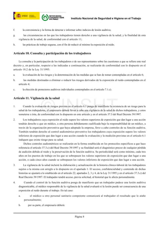 Instituto Nacional de Seguridad e Higiene en el Trabajo



f.        la conveniencia y la forma de detectar e informar sobre indicios de lesión auditiva;

g.        las circunstancias en las que los trabajadores tienen derecho a una vigilancia de la salud, y la finalidad de esta
     vigilancia de la salud, de conformidad con el artículo 11;

h.        las prácticas de trabajo seguras, con el fin de reducir al mínimo la exposición al ruido.


Artículo 10. Consulta y participación de los trabajadores

     La consulta y la participación de los trabajadores o de sus representantes sobre las cuestiones a que se refiere este real
decreto y, en particular, respecto a las indicadas a continuación, se realizarán de conformidad con lo dispuesto en el
artículo 18.2 de la Ley 31/1995:

a.        la evaluación de los riesgos y la determinación de las medidas que se han de tomar contempladas en el artículo 6;

b.        las medidas destinadas a eliminar o reducir los riesgos derivados de la exposición al ruido contempladas en el
     artículo 4;

c.        la elección de protectores auditivos individuales contemplados en el artículo 7.1.c).


Artículo 11. Vigilancia de la salud

1.




2.
                           © INSHT
         Cuando la evaluación de riesgos prevista en el artículo 6.1 ponga de manifiesto la existencia de un riesgo para la
     salud de los trabajadores, el empresario deberá llevar a cabo una vigilancia de la salud de dichos trabajadores, y estos
     someterse a ésta, de conformidad con lo dispuesto en este artículo y en el artículo 37.3 del Real Decreto 39/1997.

         Los trabajadores cuya exposición al ruido supere los valores superiores de exposición que dan lugar a una acción
     tendrán derecho a que un médico, u otra persona debidamente cualificada bajo la responsabilidad de un médico, a
     través de la organización preventiva que haya adoptado la empresa, lleve a cabo controles de su función auditiva.
     También tendrán derecho al control audiométrico preventivo los trabajadores cuya exposición supere los valores
     inferiores de exposición que dan lugar a una acción cuando la evaluación y la medición previstas en el artículo 6.1
     indiquen que existe riesgo para su salud.
          Dichos controles audiométricos se realizarán en la forma establecida en los protocolos específicos a que hace
     referencia el artículo 37.3.c) del Real Decreto 39/1997 y su finalidad será el diagnóstico precoz de cualquier pérdida
     de audición debida al ruido y la preservación de la función auditiva. Su periodicidad será como mínimo, cada tres
     años en los puestos de trabajo en los que se sobrepasen los valores superiores de exposición que dan lugar a una
     acción, o cada cinco años cuando se sobrepasen los valores inferiores de exposición que dan lugar a una acción.

3.       La vigilancia de la salud incluirá la elaboración y actualización de la historia clínico-laboral de los trabajadores
     sujetos a la misma con arreglo a lo dispuesto en el apartado 1. El acceso, confidencialidad y contenido de dichas
     historias se ajustará a lo establecido en el artículo 22, apartados 2, 3 y 4, de la Ley 31/1995 y en el artículo 37.3.c) del
     Real Decreto 39/1997. El trabajador tendrá acceso, previa solicitud, al historial que le afecte personalmente.

4.       Cuando el control de la función auditiva ponga de manifiesto que un trabajador padece una lesión auditiva
     diagnosticable, el médico responsable de la vigilancia de la salud evaluará si la lesión puede ser consecuencia de una
     exposición al ruido durante el trabajo. En tal caso:

     a.         el médico u otro personal sanitario competente comunicará al trabajador el resultado que le atañe
           personalmente;

     b.        por su parte, el empresario deberá:



                                                            Página 8
 