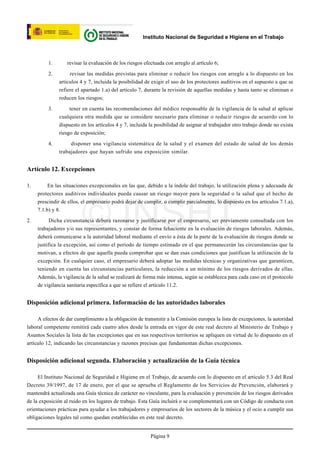 Instituto Nacional de Seguridad e Higiene en el Trabajo



          1.      revisar la evaluación de los riesgos efectuada con arreglo al artículo 6;

          2.        revisar las medidas previstas para eliminar o reducir los riesgos con arreglo a lo dispuesto en los
               artículos 4 y 7, incluida la posibilidad de exigir el uso de los protectores auditivos en el supuesto a que se
               refiere el apartado 1.a) del artículo 7, durante la revisión de aquellas medidas y hasta tanto se eliminan o
               reducen los riesgos;

          3.        tener en cuenta las recomendaciones del médico responsable de la vigilancia de la salud al aplicar
               cualquiera otra medida que se considere necesario para eliminar o reducir riesgos de acuerdo con lo
               dispuesto en los artículos 4 y 7, incluida la posibilidad de asignar al trabajador otro trabajo donde no exista
               riesgo de exposición;

          4.        disponer una vigilancia sistemática de la salud y el examen del estado de salud de los demás
               trabajadores que hayan sufrido una exposición similar.


Artículo 12. Excepciones

1.        En las situaciones excepcionales en las que, debido a la índole del trabajo, la utilización plena y adecuada de
     protectores auditivos individuales pueda causar un riesgo mayor para la seguridad o la salud que el hecho de




                         © INSHT
     prescindir de ellos, el empresario podrá dejar de cumplir, o cumplir parcialmente, lo dispuesto en los artículos 7.1.a),
     7.1.b) y 8.

2.         Dicha circunstancia deberá razonarse y justificarse por el empresario, ser previamente consultada con los
     trabajadores y/o sus representantes, y constar de forma fehaciente en la evaluación de riesgos laborales. Además,
     deberá comunicarse a la autoridad laboral mediante el envío a ésta de la parte de la evaluación de riesgos donde se
     justifica la excepción, así como el período de tiempo estimado en el que permanecerán las circunstancias que la
     motivan, a efectos de que aquella pueda comprobar que se dan esas condiciones que justifican la utilización de la
     excepción. En cualquier caso, el empresario deberá adoptar las medidas técnicas y organizativas que garanticen,
     teniendo en cuenta las circunstancias particulares, la reducción a un mínimo de los riesgos derivados de ellas.
     Además, la vigilancia de la salud se realizará de forma más intensa, según se establezca para cada caso en el protocolo
     de vigilancia sanitaria específica a que se refiere el artículo 11.2.


Disposición adicional primera. Información de las autoridades laborales

     A efectos de dar cumplimiento a la obligación de transmitir a la Comisión europea la lista de excepciones, la autoridad
laboral competente remitirá cada cuatro años desde la entrada en vigor de este real decreto al Ministerio de Trabajo y
Asuntos Sociales la lista de las excepciones que en sus respectivos territorios se apliquen en virtud de lo dispuesto en el
artículo 12, indicando las circunstancias y razones precisas que fundamentan dichas excepciones.


Disposición adicional segunda. Elaboración y actualización de la Guía técnica

     El Instituto Nacional de Seguridad e Higiene en el Trabajo, de acuerdo con lo dispuesto en el artículo 5.3 del Real
Decreto 39/1997, de 17 de enero, por el que se aprueba el Reglamento de los Servicios de Prevención, elaborará y
mantendrá actualizada una Guía técnica de carácter no vinculante, para la evaluación y prevención de los riesgos derivados
de la exposición al ruido en los lugares de trabajo. Esta Guía incluirá o se complementará con un Código de conducta con
orientaciones prácticas para ayudar a los trabajadores y empresarios de los sectores de la música y el ocio a cumplir sus
obligaciones legales tal como quedan establecidas en este real decreto.


                                                          Página 9
 