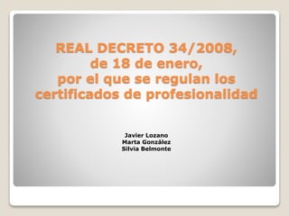 REAL DECRETO 34/2008,
de 18 de enero,
por el que se regulan los
certificados de profesionalidad
Javier Lozano
Marta González
Silvia Belmonte
 