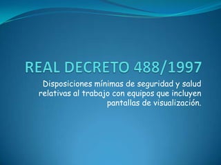 REAL DECRETO 488/1997 Disposiciones mínimas de seguridad y salud relativas al trabajo con equipos que incluyen pantallas de visualización. 