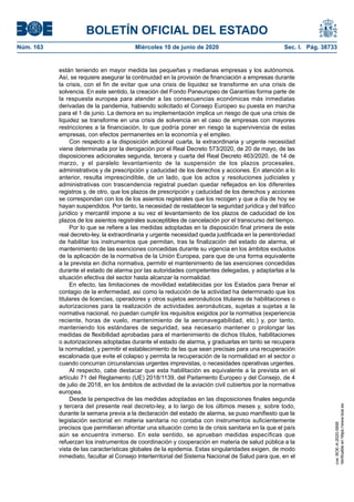 BOLETÍN OFICIAL DEL ESTADO
Núm. 163	 Miércoles 10 de junio de 2020	 Sec. I. Pág. 38733
están teniendo en mayor medida las pequeñas y medianas empresas y los autónomos.
Así, se requiere asegurar la continuidad en la provisión de financiación a empresas durante
la crisis, con el fin de evitar que una crisis de liquidez se transforme en una crisis de
solvencia. En este sentido, la creación del Fondo Paneuropeo de Garantías forma parte de
la respuesta europea para atender a las consecuencias económicas más inmediatas
derivadas de la pandemia, habiendo solicitado el Consejo Europeo su puesta en marcha
para el 1 de junio. La demora en su implementación implica un riesgo de que una crisis de
liquidez se transforme en una crisis de solvencia en el caso de empresas con mayores
restricciones a la financiación, lo que podría poner en riesgo la supervivencia de estas
empresas, con efectos permanentes en la economía y el empleo.
Con respecto a la disposición adicional cuarta, la extraordinaria y urgente necesidad
viene determinada por la derogación por el Real Decreto 573/2020, de 20 de mayo, de las
disposiciones adicionales segunda, tercera y cuarta del Real Decreto 463/2020, de 14 de
marzo, y el paralelo levantamiento de la suspensión de los plazos procesales,
administrativos y de prescripción y caducidad de los derechos y acciones. En atención a lo
anterior, resulta imprescindible, de un lado, que los actos y resoluciones judiciales y
administrativas con trascendencia registral puedan quedar reflejados en los diferentes
registros y, de otro, que los plazos de prescripción y caducidad de los derechos y acciones
se correspondan con los de los asientos registrales que los recogen y que a día de hoy se
hayan suspendidos. Por tanto, la necesidad de restablecer la seguridad jurídica y del tráfico
jurídico y mercantil impone a su vez el levantamiento de los plazos de caducidad de los
plazos de los asientos registrales susceptibles de cancelación por el transcurso del tiempo.
Por lo que se refiere a las medidas adoptadas en la disposición final primera de este
real decreto-ley, la extraordinaria y urgente necesidad queda justificada en la perentoriedad
de habilitar los instrumentos que permitan, tras la finalización del estado de alarma, el
mantenimiento de las exenciones concedidas durante su vigencia en los ámbitos excluidos
de la aplicación de la normativa de la Unión Europea, para que de una forma equivalente
a la prevista en dicha normativa, permitir el mantenimiento de las exenciones concedidas
durante el estado de alarma por las autoridades competentes delegadas, y adaptarlas a la
situación efectiva del sector hasta alcanzar la normalidad.
En efecto, las limitaciones de movilidad establecidas por los Estados para frenar el
contagio de la enfermedad, así como la reducción de la actividad ha determinado que los
titulares de licencias, operadores y otros sujetos aeronáuticos titulares de habilitaciones o
autorizaciones para la realización de actividades aeronáuticas, sujetas a sujetas a la
normativa nacional, no puedan cumplir los requisitos exigidos por la normativa (experiencia
reciente, horas de vuelo, mantenimiento de la aeronavegabilidad, etc.) y, por tanto,
manteniendo los estándares de seguridad, sea necesario mantener o prolongar las
medidas de flexibilidad aprobadas para el mantenimiento de dichos títulos, habilitaciones
o autorizaciones adoptadas durante el estado de alarma, y graduarlas en tanto se recupera
la normalidad, y permitir el establecimiento de las que sean precisas para una recuperación
escalonada que evite el colapso y permita la recuperación de la normalidad en el sector o
cuando concurran circunstancias urgentes imprevistas, o necesidades operativas urgentes.
Al respecto, cabe destacar que esta habilitación es equivalente a la prevista en el
artículo 71 del Reglamento (UE) 2018/1139, del Parlamento Europeo y del Consejo, de 4
de julio de 2018, en los ámbitos de actividad de la aviación civil cubiertos por la normativa
europea.
Desde la perspectiva de las medidas adoptadas en las disposiciones finales segunda
y tercera del presente real decreto-ley, a lo largo de los últimos meses y, sobre todo,
durante la semana previa a la declaración del estado de alarma, se puso manifiesto que la
legislación sectorial en materia sanitaria no contaba con instrumentos suficientemente
precisos que permitieran afrontar una situación como la de crisis sanitaria en la que el país
aún se encuentra inmerso. En este sentido, se aprueban medidas específicas que
refuerzan los instrumentos de coordinación y cooperación en materia de salud pública a la
vista de las características globales de la epidemia. Estas singularidades exigen, de modo
inmediato, facultar al Consejo Interterritorial del Sistema Nacional de Salud para que, en el
cve:BOE-A-2020-5895
Verificableenhttps://www.boe.es
 