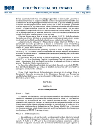 BOLETÍN OFICIAL DEL ESTADO
Núm. 163	 Miércoles 10 de junio de 2020	 Sec. I. Pág. 38735
decreto-ley el instrumento más adecuado para garantizar su consecución. La norma es
acorde con el principio de proporcionalidad al contener la regulación imprescindible para
la consecución de los objetivos previamente mencionados, ya que las medidas que ahora
se regulan resultan proporcionadas al bien público que se trata de proteger. Igualmente,
se ajusta al principio de seguridad jurídica, siendo coherente con el resto del ordenamiento
jurídico, y específicamente, como se ha señalado anteriormente, con el marco
constitucional que permite la utilización del instrumento del real decreto-ley. En relación
con el principio de eficiencia, este real decreto-ley no impone cargas administrativas que
no estén justificadas para la consecución de sus fines.
Este real decreto-ley se dicta al amparo del artículo 149.1.16.ª de la Constitución
Española, que atribuye al Estado la competencia en materia de sanidad exterior, bases y
coordinación general de la sanidad y legislación sobre productos farmacéuticos.
Adicionalmente, los artículos 17 y 18 se dictan al amparo del artículo 149.1.21.ª de la
Constitución Española, que atribuye al Estado la competencia sobre ferrocarriles y
transportes terrestres que transcurran por el territorio de más de una comunidad autónoma,
y 149.1.20.ª, sobre marina mercante.
Las disposiciones adicionales primera y segunda se dictan al amparo del artículo
149.1.16.ª y 149.1.20.ª de la Constitución Española, que atribuye al Estado la competencia
en materia de sanidad exterior y sobre aeropuertos de interés general y puertos de interés
general, respectivamente.
La disposición adicional tercera se dicta al amparo de lo dispuesto en el artículo
149.1.13.ª y 14.ª de la Constitución Española, que atribuye al Estado la competencia sobre
bases y coordinación de la planificación general de la actividad económica, y hacienda
general y Deuda del Estado, respectivamente.
La disposición adicional cuarta se dicta al amparo de lo dispuesto en el artículo 149.1.8.ª
de la Constitución Española, que atribuye al Estado la competencia sobre ordenación de
los registros e instrumentos públicos.
En su virtud, haciendo uso de la autorización contenida en el artículo 86 de la
Constitución Española, a propuesta de los Ministros de Sanidad y de Transportes,
Movilidad y Agenda Urbana, y previa deliberación del Consejo de Ministros en su reunión
del día 9 de junio de 2020,
DISPONGO:
CAPÍTULO I
Disposiciones generales
Artículo 1.  Objeto.
El presente real decreto-ley tiene por objeto establecer las medidas urgentes de
prevención, contención y coordinación necesarias para hacer frente a la crisis sanitaria
ocasionada por el COVID-19, así como prevenir posibles rebrotes, con vistas a la
superación de la fase III del Plan para la Transición hacia una Nueva Normalidad por parte
de algunas provincias, islas y unidades territoriales y, eventualmente, la expiración de la
vigencia del estado de alarma declarado por el Real Decreto 463/2020, de 14 de marzo,
por el que se declara el estado de alarma para la gestión de la situación de crisis sanitaria
ocasionada por el COVID-19, y sus prórrogas.
Artículo 2.  Ámbito de aplicación.
1.  Lo establecido en este real decreto-ley será de aplicación en todo el territorio nacional.
2.  No obstante lo dispuesto en el apartado anterior, las medidas contempladas en los
capítulos II, III, IV, V, VI y VII y en la disposición adicional sexta únicamente serán de
aplicación en aquellas provincias, islas o unidades territoriales que hayan superado la
cve:BOE-A-2020-5895
Verificableenhttps://www.boe.es
 