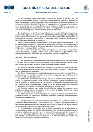 BOLETÍN OFICIAL DEL ESTADO
Núm. 163	 Miércoles 10 de junio de 2020	 Sec. I. Pág. 38737
b)  En los medios de transporte aéreo, marítimo, en autobús, o por ferrocarril, así
como en los transportes públicos y privados complementarios de viajeros en vehículos de
hasta nueve plazas, incluido el conductor, si los ocupantes de los vehículos de turismo no
conviven en el mismo domicilio. En el caso de los pasajeros de buques y embarcaciones,
no será necesario el uso de mascarillas cuando se encuentren dentro de su camarote o en
sus cubiertas o espacios exteriores cuando resulte posible garantizar el mantenimiento de
una distancia de seguridad interpersonal de, al menos, 1,5 metros.
2.  La obligación contenida en el apartado anterior no será exigible para las personas
que presenten algún tipo de enfermedad o dificultad respiratoria que pueda verse agravada
por el uso de la mascarilla o que, por su situación de discapacidad o dependencia, no
dispongan de autonomía para quitarse la mascarilla, o bien presenten alteraciones de
conducta que hagan inviable su utilización.
Tampoco será exigible en el caso de ejercicio de deporte individual al aire libre, ni en
los supuestos de fuerza mayor o situación de necesidad o cuando, por la propia naturaleza
de las actividades, el uso de la mascarilla resulte incompatible, con arreglo a las
indicaciones de las autoridades sanitarias.
3.  La venta unitaria de mascarillas quirúrgicas que no estén empaquetadas
individualmente solo se podrá realizar en las oficinas de farmacia garantizando unas
condiciones de higiene adecuadas que salvaguarden la calidad del producto.
Artículo 7.  Centros de trabajo.
1.  Sin perjuicio del cumplimiento de la normativa de prevención de riesgos laborales
y del resto de la normativa laboral que resulte de aplicación, el titular de la actividad
económica o, en su caso, el director de los centros y entidades, deberá:
a)  Adoptar medidas de ventilación, limpieza y desinfección adecuadas a las
características e intensidad de uso de los centros de trabajo, con arreglo a los protocolos
que se establezcan en cada caso.
b)  Poner a disposición de los trabajadores agua y jabón, o geles hidroalcohólicos o
desinfectantes con actividad virucida, autorizados y registrados por el Ministerio de
Sanidad para la limpieza de manos.
c)  Adaptar las condiciones de trabajo, incluida la ordenación de los puestos de
trabajo y la organización de los turnos, así como el uso de los lugares comunes de forma
que se garantice el mantenimiento de una distancia de seguridad interpersonal mínima
de 1,5 metros entre los trabajadores. Cuando ello no sea posible, deberá proporcionarse
a los trabajadores equipos de protección adecuados al nivel de riesgo.
d)  Adoptar medidas para evitar la coincidencia masiva de personas, tanto
trabajadores como clientes o usuarios, en los centros de trabajo durante las franjas
horarias de previsible mayor afluencia.
e)  Adoptar medidas para la reincorporación progresiva de forma presencial a los
puestos de trabajo y la potenciación del uso del teletrabajo cuando por la naturaleza de la
actividad laboral sea posible.
2.  Las personas que presenten síntomas compatibles con COVID-19 o estén en
aislamiento domiciliario debido a un diagnóstico por COVID-19 o que se encuentren en
periodo de cuarentena domiciliaria por haber tenido contacto estrecho con alguna persona
con COVID-19 no deberán acudir a su centro de trabajo.
3.  Si un trabajador empezara a tener síntomas compatibles con la enfermedad, se
contactará de inmediato con el teléfono habilitado para ello por la comunidad autónoma o
centro de salud correspondiente, y, en su caso, con los correspondientes servicios de
prevención de riesgos laborales. De manera inmediata, el trabajador se colocará una
mascarilla y seguirá las recomendaciones que se le indiquen, hasta que su situación
médica sea valorada por un profesional sanitario.
cve:BOE-A-2020-5895
Verificableenhttps://www.boe.es
 