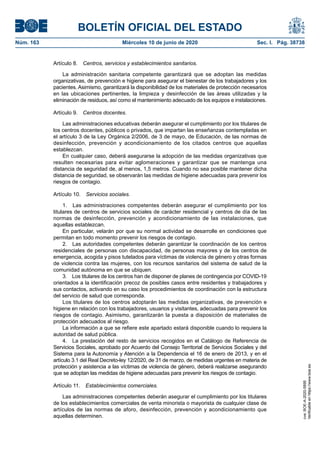 BOLETÍN OFICIAL DEL ESTADO
Núm. 163	 Miércoles 10 de junio de 2020	 Sec. I. Pág. 38738
Artículo 8.  Centros, servicios y establecimientos sanitarios.
La administración sanitaria competente garantizará que se adoptan las medidas
organizativas, de prevención e higiene para asegurar el bienestar de los trabajadores y los
pacientes. Asimismo, garantizará la disponibilidad de los materiales de protección necesarios
en las ubicaciones pertinentes, la limpieza y desinfección de las áreas utilizadas y la
eliminación de residuos, así como el mantenimiento adecuado de los equipos e instalaciones.
Artículo 9.  Centros docentes.
Las administraciones educativas deberán asegurar el cumplimiento por los titulares de
los centros docentes, públicos o privados, que impartan las enseñanzas contempladas en
el artículo 3 de la Ley Orgánica 2/2006, de 3 de mayo, de Educación, de las normas de
desinfección, prevención y acondicionamiento de los citados centros que aquellas
establezcan.
En cualquier caso, deberá asegurarse la adopción de las medidas organizativas que
resulten necesarias para evitar aglomeraciones y garantizar que se mantenga una
distancia de seguridad de, al menos, 1,5 metros. Cuando no sea posible mantener dicha
distancia de seguridad, se observarán las medidas de higiene adecuadas para prevenir los
riesgos de contagio.
Artículo 10.  Servicios sociales.
1.  Las administraciones competentes deberán asegurar el cumplimiento por los
titulares de centros de servicios sociales de carácter residencial y centros de día de las
normas de desinfección, prevención y acondicionamiento de las instalaciones, que
aquellas establezcan.
En particular, velarán por que su normal actividad se desarrolle en condiciones que
permitan en todo momento prevenir los riesgos de contagio.
2.  Las autoridades competentes deberán garantizar la coordinación de los centros
residenciales de personas con discapacidad, de personas mayores y de los centros de
emergencia, acogida y pisos tutelados para víctimas de violencia de género y otras formas
de violencia contra las mujeres, con los recursos sanitarios del sistema de salud de la
comunidad autónoma en que se ubiquen.
3.  Los titulares de los centros han de disponer de planes de contingencia por COVID-19
orientados a la identificación precoz de posibles casos entre residentes y trabajadores y
sus contactos, activando en su caso los procedimientos de coordinación con la estructura
del servicio de salud que corresponda.
Los titulares de los centros adoptarán las medidas organizativas, de prevención e
higiene en relación con los trabajadores, usuarios y visitantes, adecuadas para prevenir los
riesgos de contagio. Asimismo, garantizarán la puesta a disposición de materiales de
protección adecuados al riesgo.
La información a que se refiere este apartado estará disponible cuando lo requiera la
autoridad de salud pública.
4.  La prestación del resto de servicios recogidos en el Catálogo de Referencia de
Servicios Sociales, aprobado por Acuerdo del Consejo Territorial de Servicios Sociales y del
Sistema para la Autonomía y Atención a la Dependencia el 16 de enero de 2013, y en el
artículo 3.1 del Real Decreto-ley 12/2020, de 31 de marzo, de medidas urgentes en materia de
protección y asistencia a las víctimas de violencia de género, deberá realizarse asegurando
que se adoptan las medidas de higiene adecuadas para prevenir los riesgos de contagio.
Artículo 11.  Establecimientos comerciales.
Las administraciones competentes deberán asegurar el cumplimiento por los titulares
de los establecimientos comerciales de venta minorista o mayorista de cualquier clase de
artículos de las normas de aforo, desinfección, prevención y acondicionamiento que
aquellas determinen.
cve:BOE-A-2020-5895
Verificableenhttps://www.boe.es
 