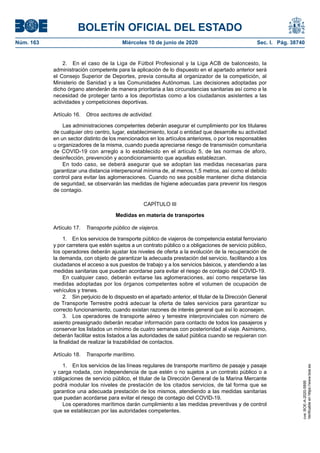 BOLETÍN OFICIAL DEL ESTADO
Núm. 163	 Miércoles 10 de junio de 2020	 Sec. I. Pág. 38740
2.  En el caso de la Liga de Fútbol Profesional y la Liga ACB de baloncesto, la
administración competente para la aplicación de lo dispuesto en el apartado anterior será
el Consejo Superior de Deportes, previa consulta al organizador de la competición, al
Ministerio de Sanidad y a las Comunidades Autónomas. Las decisiones adoptadas por
dicho órgano atenderán de manera prioritaria a las circunstancias sanitarias así como a la
necesidad de proteger tanto a los deportistas como a los ciudadanos asistentes a las
actividades y competiciones deportivas.
Artículo 16.  Otros sectores de actividad.
Las administraciones competentes deberán asegurar el cumplimiento por los titulares
de cualquier otro centro, lugar, establecimiento, local o entidad que desarrolle su actividad
en un sector distinto de los mencionados en los artículos anteriores, o por los responsables
u organizadores de la misma, cuando pueda apreciarse riesgo de transmisión comunitaria
de COVID-19 con arreglo a lo establecido en el artículo 5, de las normas de aforo,
desinfección, prevención y acondicionamiento que aquellas establezcan.
En todo caso, se deberá asegurar que se adoptan las medidas necesarias para
garantizar una distancia interpersonal mínima de, al menos,1,5 metros, así como el debido
control para evitar las aglomeraciones. Cuando no sea posible mantener dicha distancia
de seguridad, se observarán las medidas de higiene adecuadas para prevenir los riesgos
de contagio.
CAPÍTULO III
Medidas en materia de transportes
Artículo 17.  Transporte público de viajeros.
1.  En los servicios de transporte público de viajeros de competencia estatal ferroviario
y por carretera que estén sujetos a un contrato público o a obligaciones de servicio público,
los operadores deberán ajustar los niveles de oferta a la evolución de la recuperación de
la demanda, con objeto de garantizar la adecuada prestación del servicio, facilitando a los
ciudadanos el acceso a sus puestos de trabajo y a los servicios básicos, y atendiendo a las
medidas sanitarias que puedan acordarse para evitar el riesgo de contagio del COVID-19.
En cualquier caso, deberán evitarse las aglomeraciones, así como respetarse las
medidas adoptadas por los órganos competentes sobre el volumen de ocupación de
vehículos y trenes.
2.  Sin perjuicio de lo dispuesto en el apartado anterior, el titular de la Dirección General
de Transporte Terrestre podrá adecuar la oferta de tales servicios para garantizar su
correcto funcionamiento, cuando existan razones de interés general que así lo aconsejen.
3.  Los operadores de transporte aéreo y terrestre interprovinciales con número de
asiento preasignado deberán recabar información para contacto de todos los pasajeros y
conservar los listados un mínimo de cuatro semanas con posterioridad al viaje. Asimismo,
deberán facilitar estos listados a las autoridades de salud pública cuando se requieran con
la finalidad de realizar la trazabilidad de contactos.
Artículo 18.  Transporte marítimo.
1.  En los servicios de las líneas regulares de transporte marítimo de pasaje y pasaje
y carga rodada, con independencia de que estén o no sujetos a un contrato público o a
obligaciones de servicio público, el titular de la Dirección General de la Marina Mercante
podrá modular los niveles de prestación de los citados servicios, de tal forma que se
garantice una adecuada prestación de los mismos, atendiendo a las medidas sanitarias
que puedan acordarse para evitar el riesgo de contagio del COVID-19.
Los operadores marítimos darán cumplimiento a las medidas preventivas y de control
que se establezcan por las autoridades competentes.
cve:BOE-A-2020-5895
Verificableenhttps://www.boe.es
 