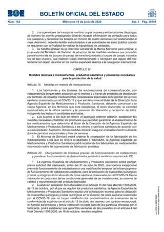 BOLETÍN OFICIAL DEL ESTADO
Núm. 163	 Miércoles 10 de junio de 2020	 Sec. I. Pág. 38741
2.  Los operadores de transporte marítimo cuyos buques y embarcaciones dispongan
de número de asiento preasignado deberán recabar información de contacto para todos
los pasajeros y conservar los listados un mínimo de cuatro semanas con posterioridad al
viaje. Asimismo, deberán facilitar estos listados a las autoridades de salud pública cuando
se requieran con la finalidad de realizar la trazabilidad de contactos.
3.  Se habilita al titular de la Dirección General de la Marina Mercante para ordenar, a
propuesta del Ministerio de Sanidad, la adopción de las medidas sanitarias que procedan
para el control de los buques de pasaje de transbordo rodado y buques de pasaje, incluidos
los de tipo crucero, que realicen viajes internacionales y naveguen por aguas del mar
territorial con objeto de entrar en los puertos españoles abiertos a la navegación internacional.
CAPÍTULO IV
Medidas relativas a medicamentos, productos sanitarios y productos necesarios
para la protección de la salud
Artículo 19.  Medidas en materia de medicamentos.
1.  Los fabricantes y los titulares de autorizaciones de comercialización, con
independencia de que estén actuando por si mismos o a través de entidades de distribución
por contrato, de aquellos medicamentos considerados esenciales en la gestión de la crisis
sanitaria ocasionada por el COVID-19 y que así determine el titular de la Dirección de la
Agencia Española de Medicamentos y Productos Sanitarios, deberán comunicar a la
citada Agencia, en los términos que esta establezca, el stock disponible, la cantidad
suministrada en la última semana y la previsión de liberación y recepción de lotes,
incluyendo las fechas y cantidades estimadas.
2.  Los sujetos a los que se refiere el apartado anterior deberán establecer las
medidas necesarias y habilitar los protocolos que permitan garantizar el abastecimiento de
los medicamentos que determine el titular de la Dirección de la Agencia Española de
Medicamentos y Productos Sanitarios a los centros y servicios sanitarios de acuerdo con
sus necesidades. Asimismo, dichas medidas deberán asegurar el abastecimiento suficiente
durante periodos vacacionales y fines de semana.
3.  El Ministro de Sanidad podrá ordenar la priorización de la fabricación de los
medicamentos a los que se refiere el apartado 1. Asimismo, la Agencia Española de
Medicamentos y Productos Sanitarios podrá recabar de los fabricantes de medicamentos
información sobre las operaciones de fabricación previstas.
Artículo 20.  Otorgamiento de licencias previas de funcionamiento de instalaciones
y puesta en funcionamiento de determinados productos sanitarios sin marcado CE.
1.  La Agencia Española de Medicamentos y Productos Sanitarios podrá otorgar,
previa solicitud del interesado, antes del 31 de julio de 2020, una licencia excepcional
previa de funcionamiento de instalaciones o una modificación temporal de la licencia previa
de funcionamiento de instalaciones existente, para la fabricación de mascarillas quirúrgicas
y batas quirúrgicas en la situación de crisis sanitaria ocasionada por el COVID-19 tras la
valoración en cada caso de las condiciones generales de las instalaciones, su sistema de
calidad y documentación del producto fabricado.
2.  Cuando en aplicación de lo dispuesto en el artículo 15 del Real Decreto 1591/2009,
de 16 de octubre, por el que se regulan los productos sanitarios, la Agencia Española de
Medicamentos y Productos Sanitarios expida una autorización expresa para la utilización
de mascarillas quirúrgicas y batas quirúrgicas en la situación de crisis sanitaria ocasionada
por el COVID-19 que no hayan satisfecho los procedimientos de evaluación de la
conformidad de acuerdo con el artículo 13 de dicho real decreto, con carácter excepcional,
en función del producto y previa valoración en cada caso de las garantías ofrecidas por el
fabricante, podrá establecer qué garantías sanitarias de las previstas en el artículo 4 del
Real Decreto 1591/2009, de 16 de octubre, resultan exigibles.
cve:BOE-A-2020-5895
Verificableenhttps://www.boe.es
 