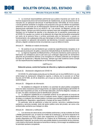 BOLETÍN OFICIAL DEL ESTADO
Núm. 163	 Miércoles 10 de junio de 2020	 Sec. I. Pág. 38742
3.  La eventual responsabilidad patrimonial que pudiera imputarse por razón de la
licencia excepcional previa de funcionamiento de instalaciones, el uso de productos sin el
marcado CE, en aplicación del artículo 15 del Real Decreto 1591/2009, de 16 de octubre,
o de las garantías sanitarias no exigidas a los productos a los que se refieren los apartados
anteriores será asumida por la Administración General del Estado, de acuerdo con las
disposiciones aplicables de la Ley 40/2015, de 1 de octubre, de Régimen Jurídico del
Sector Público, siempre que dicho producto sanitario haya sido entregado al Ministerio de
Sanidad con la finalidad de atender a los afectados por la pandemia ocasionada por
el COVID-19 o ayudar a su control, sin la obtención de ningún tipo de beneficio empresarial
por parte de la persona física o jurídica autorizada para su fabricación y puesta en
funcionamiento o de cualesquiera otras que intervengan en dicho proceso. Las autorizaciones
que se expidan en aplicación del presente real decreto-ley invocarán expresamente este
artículo y dejarán constancia de las circunstancias a que se refiere el mismo.
Artículo 21.  Medidas en materia de biocidas.
1.  Se autoriza el uso de bioetanol que cumpla las especificaciones recogidas en el
anexo para la producción de geles y soluciones hidroalcohólicas de desinfección de manos.
2.  La Agencia Española de Medicamentos y Productos Sanitarios podrá autorizar la
fabricación de antisépticos para la piel sana que contengan digluconato de clorhexidina
adquirido de proveedores distintos a los recogidos en el listado publicado por la Agencia
Europea de Sustancias y Mezclas Químicas, siempre que esta sustancia activa cumpla
con las especificaciones establecidas en la Farmacopea Europea.
CAPÍTULO V
Detección precoz, control de fuentes de infección y vigilancia epidemiológica
Artículo 22.  Declaración obligatoria de COVID-19.
El COVID-19, enfermedad producida por la infección por el virus SARS-CoV-2, es una
enfermedad de declaración obligatoria urgente, a efectos de lo previsto en el Real
Decreto 2210/1995, de 28 de diciembre, por el que se crea la red nacional de vigilancia
epidemiológica.
Artículo 23.  Obligación de información.
1.  Se establece la obligación de facilitar a la autoridad de salud pública competente
todos los datos necesarios para el seguimiento y la vigilancia epidemiológica del COVID-19
que le sean requeridos por esta, en el formato adecuado y de forma diligente, incluidos, en
su caso, los datos necesarios para la identificación personal.
2.  La obligación establecida en el apartado anterior es de aplicación al conjunto de
las administraciones públicas, así como a cualquier centro, órgano o agencia dependiente
de estas y a cualquier otra entidad pública o privada cuya actividad tenga implicaciones en
la identificación, diagnóstico, seguimiento o manejo de los casos COVID-19.
En particular, será de aplicación a todos los centros, servicios y establecimientos
sanitarios y servicios sociales, tanto del sector público como del privado, así como a los
profesionales sanitarios que trabajan en ellos.
Artículo 24.  Detección y notificación.
1.  Los servicios de salud de las comunidades autónomas y de las ciudades de Ceuta
y Melilla garantizarán que, en todos los niveles de la asistencia, y de forma especial en la
atención primaria de salud, a todo caso sospechoso de COVID-19 se le realizará una
prueba diagnóstica por PCR (Reacción en Cadena de la Polimerasa) u otra técnica de
diagnóstico molecular, tan pronto como sea posible desde el conocimiento de los síntomas,
y que toda la información derivada se transmita en tiempo y forma según se establezca por
la autoridad sanitaria competente.
cve:BOE-A-2020-5895
Verificableenhttps://www.boe.es
 