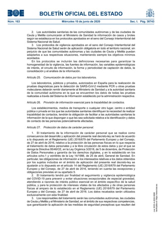 BOLETÍN OFICIAL DEL ESTADO
Núm. 163	 Miércoles 10 de junio de 2020	 Sec. I. Pág. 38743
2.  Las autoridades sanitarias de las comunidades autónomas y de las ciudades de
Ceuta y Melilla comunicarán al Ministerio de Sanidad la información de casos y brotes
según se establezca en los protocolos aprobados en el seno del Consejo Interterritorial del
Sistema Nacional de Salud.
3.  Los protocolos de vigilancia aprobados en el seno del Consejo Interterritorial del
Sistema Nacional de Salud serán de aplicación obligatoria en todo el territorio nacional, sin
perjuicio de que las comunidades autónomas y las ciudades de Ceuta y Melilla puedan
adaptarlos a sus respectivas situaciones, manteniendo siempre los objetivos mínimos
acordados.
En los protocolos se incluirán las definiciones necesarias para garantizar la
homogeneidad de la vigilancia, las fuentes de información, las variables epidemiológicas
de interés, el circuito de información, la forma y periodicidad de captación de datos, la
consolidación y el análisis de la información.
Artículo 25.  Comunicación de datos por los laboratorios.
Los laboratorios, públicos y privados, autorizados en España para la realización de
pruebas diagnósticas para la detección de SARS-CoV-2 mediante PCR u otras pruebas
moleculares deberán remitir diariamente al Ministerio de Sanidad y a la autoridad sanitaria
de la comunidad autónoma en la que se encuentren los datos de todas las pruebas
realizadas a través del Sistema de Información establecido por la administración respectiva.
Artículo 26.  Provisión de información esencial para la trazabilidad de contactos.
Los establecimientos, medios de transporte o cualquier otro lugar, centro o entidad
pública o privada en los que las autoridades sanitarias identifiquen la necesidad de realizar
trazabilidad de contactos, tendrán la obligación de facilitar a las autoridades sanitarias la
información de la que dispongan o que les sea solicitada relativa a la identificación y datos
de contacto de las personas potencialmente afectadas.
Artículo 27.  Protección de datos de carácter personal.
1.  El tratamiento de la información de carácter personal que se realice como
consecuencia del desarrollo y aplicación del presente real decreto-ley se hará de acuerdo
a lo dispuesto en el Reglamento (UE) 2016/679 del Parlamento Europeo y del Consejo,
de 27 de abril de 2016, relativo a la protección de las personas físicas en lo que respecta
al tratamiento de datos personales y a la libre circulación de estos datos y por el que se
deroga la Directiva 95/46/CE, en la Ley Orgánica 3/2018, de 5 de diciembre, de Protección
de Datos Personales y garantía de los derechos digitales, y en lo establecido en los
artículos ocho.1 y veintitrés de la Ley 14/1986, de 25 de abril, General de Sanidad. En
particular, las obligaciones de información a los interesados relativas a los datos obtenidos
por los sujetos incluidos en el ámbito de aplicación del presente real decreto-ley se
ajustarán a lo dispuesto en el artículo 14 del Reglamento (UE) 2016/679 del Parlamento
Europeo y del Consejo, de 27 de abril de 2016, teniendo en cuenta las excepciones y
obligaciones previstas en su apartado 5.
2.  El tratamiento tendrá por finalidad el seguimiento y vigilancia epidemiológica
del COVID-19 para prevenir y evitar situaciones excepcionales de especial gravedad,
atendiendo a razones de interés público esencial en el ámbito específico de la salud
pública, y para la protección de intereses vitales de los afectados y de otras personas
físicas al amparo de lo establecido en el Reglamento (UE) 2016/679 del Parlamento
Europeo y del Consejo, de 27 de abril de 2016. Los datos recabados serán utilizados
exclusivamente con esta finalidad.
3.  Los responsables del tratamiento serán las comunidades autónomas, las ciudades
de Ceuta y Melilla y el Ministerio de Sanidad, en el ámbito de sus respectivas competencias,
que garantizarán la aplicación de las medidas de seguridad preceptivas que resulten del
cve:BOE-A-2020-5895
Verificableenhttps://www.boe.es
 