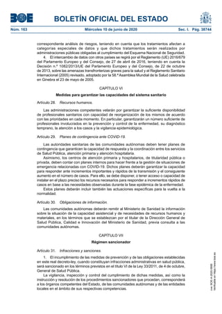 BOLETÍN OFICIAL DEL ESTADO
Núm. 163	 Miércoles 10 de junio de 2020	 Sec. I. Pág. 38744
correspondiente análisis de riesgos, teniendo en cuenta que los tratamientos afectan a
categorías especiales de datos y que dichos tratamientos serán realizados por
administraciones públicas obligadas al cumplimiento del Esquema Nacional de Seguridad.
4.  El intercambio de datos con otros países se regirá por el Reglamento (UE) 2016/679
del Parlamento Europeo y del Consejo, de 27 de abril de 2016, teniendo en cuenta la
Decisión n.º 1082/2013/UE del Parlamento Europeo y del Consejo, de 22 de octubre
de 2013, sobre las amenazas transfronterizas graves para la salud y el Reglamento Sanitario
Internacional (2005) revisado, adoptado por la 58.ª Asamblea Mundial de la Salud celebrada
en Ginebra el 23 de mayo de 2005.
CAPÍTULO VI
Medidas para garantizar las capacidades del sistema sanitario
Artículo 28.  Recursos humanos.
Las administraciones competentes velarán por garantizar la suficiente disponibilidad
de profesionales sanitarios con capacidad de reorganización de los mismos de acuerdo
con las prioridades en cada momento. En particular, garantizarán un número suficiente de
profesionales involucrados en la prevención y control de la enfermedad, su diagnóstico
temprano, la atención a los casos y la vigilancia epidemiológica.
Artículo 29.  Planes de contingencia ante COVID-19.
Las autoridades sanitarias de las comunidades autónomas deben tener planes de
contingencia que garanticen la capacidad de respuesta y la coordinación entre los servicios
de Salud Pública, atención primaria y atención hospitalaria.
Asimismo, los centros de atención primaria y hospitalarios, de titularidad pública o
privada, deben contar con planes internos para hacer frente a la gestión de situaciones de
emergencia relacionadas con COVID-19. Dichos planes deberán garantizar la capacidad
para responder ante incrementos importantes y rápidos de la transmisión y el consiguiente
aumento en el número de casos. Para ello, se debe disponer, o tener acceso o capacidad de
instalar en el plazo preciso los recursos necesarios para responder a incrementos rápidos de
casos en base a las necesidades observadas durante la fase epidémica de la enfermedad.
Estos planes deberán incluir también las actuaciones específicas para la vuelta a la
normalidad.
Artículo 30.  Obligaciones de información.
Las comunidades autónomas deberán remitir al Ministerio de Sanidad la información
sobre la situación de la capacidad asistencial y de necesidades de recursos humanos y
materiales, en los términos que se establezcan por el titular de la Dirección General de
Salud Pública, Calidad e Innovación del Ministerio de Sanidad, previa consulta a las
comunidades autónomas.
CAPÍTULO VII
Régimen sancionador
Artículo 31.  Infracciones y sanciones.
1.  El incumplimiento de las medidas de prevención y de las obligaciones establecidas
en este real decreto-ley, cuando constituyan infracciones administrativas en salud pública,
será sancionado en los términos previstos en el título VI de la Ley 33/2011, de 4 de octubre,
General de Salud Pública.
La vigilancia, inspección y control del cumplimiento de dichas medidas, así como la
instrucción y resolución de los procedimientos sancionadores que procedan, corresponderá
a los órganos competentes del Estado, de las comunidades autónomas y de las entidades
locales en el ámbito de sus respectivas competencias.
cve:BOE-A-2020-5895
Verificableenhttps://www.boe.es
 