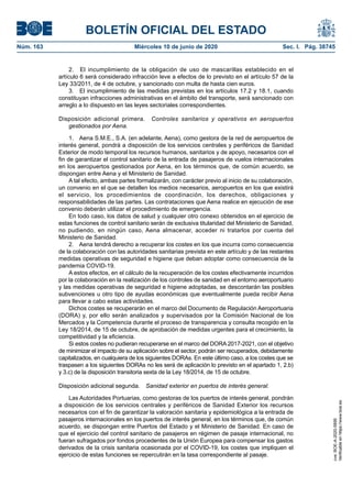 BOLETÍN OFICIAL DEL ESTADO
Núm. 163	 Miércoles 10 de junio de 2020	 Sec. I. Pág. 38745
2.  El incumplimiento de la obligación de uso de mascarillas establecido en el
artículo 6 será considerado infracción leve a efectos de lo previsto en el artículo 57 de la
Ley 33/2011, de 4 de octubre, y sancionado con multa de hasta cien euros.
3.  El incumplimiento de las medidas previstas en los artículos 17.2 y 18.1, cuando
constituyan infracciones administrativas en el ámbito del transporte, será sancionado con
arreglo a lo dispuesto en las leyes sectoriales correspondientes.
Disposición adicional primera.  Controles sanitarios y operativos en aeropuertos
gestionados por Aena.
1.  Aena S.M.E., S.A. (en adelante, Aena), como gestora de la red de aeropuertos de
interés general, pondrá a disposición de los servicios centrales y periféricos de Sanidad
Exterior de modo temporal los recursos humanos, sanitarios y de apoyo, necesarios con el
fin de garantizar el control sanitario de la entrada de pasajeros de vuelos internacionales
en los aeropuertos gestionados por Aena, en los términos que, de común acuerdo, se
dispongan entre Aena y el Ministerio de Sanidad.
A tal efecto, ambas partes formalizarán, con carácter previo al inicio de su colaboración,
un convenio en el que se detallen los medios necesarios, aeropuertos en los que existirá
el servicio, los procedimientos de coordinación, los derechos, obligaciones y
responsabilidades de las partes. Las contrataciones que Aena realice en ejecución de ese
convenio deberán utilizar el procedimiento de emergencia.
En todo caso, los datos de salud y cualquier otro conexo obtenidos en el ejercicio de
estas funciones de control sanitario serán de exclusiva titularidad del Ministerio de Sanidad,
no pudiendo, en ningún caso, Aena almacenar, acceder ni tratarlos por cuenta del
Ministerio de Sanidad.
2.  Aena tendrá derecho a recuperar los costes en los que incurra como consecuencia
de la colaboración con las autoridades sanitarias prevista en este artículo y de las restantes
medidas operativas de seguridad e higiene que deban adoptar como consecuencia de la
pandemia COVID-19.
A estos efectos, en el cálculo de la recuperación de los costes efectivamente incurridos
por la colaboración en la realización de los controles de sanidad en el entorno aeroportuario
y las medidas operativas de seguridad e higiene adoptadas, se descontarán las posibles
subvenciones u otro tipo de ayudas económicas que eventualmente pueda recibir Aena
para llevar a cabo estas actividades.
Dichos costes se recuperarán en el marco del Documento de Regulación Aeroportuaria
(DORA) y, por ello serán analizados y supervisados por la Comisión Nacional de los
Mercados y la Competencia durante el proceso de transparencia y consulta recogido en la
Ley 18/2014, de 15 de octubre, de aprobación de medidas urgentes para el crecimiento, la
competitividad y la eficiencia.
Si estos costes no pudieran recuperarse en el marco del DORA 2017-2021, con el objetivo
de minimizar el impacto de su aplicación sobre el sector, podrán ser recuperados, debidamente
capitalizados, en cualquiera de los siguientes DORAs. En este último caso, a los costes que se
traspasen a los siguientes DORAs no les será de aplicación lo previsto en el apartado 1, 2.b)
y 3.c) de la disposición transitoria sexta de la Ley 18/2014, de 15 de octubre.
Disposición adicional segunda.  Sanidad exterior en puertos de interés general.
Las Autoridades Portuarias, como gestoras de los puertos de interés general, pondrán
a disposición de los servicios centrales y periféricos de Sanidad Exterior los recursos
necesarios con el fin de garantizar la valoración sanitaria y epidemiológica a la entrada de
pasajeros internacionales en los puertos de interés general, en los términos que, de común
acuerdo, se dispongan entre Puertos del Estado y el Ministerio de Sanidad. En caso de
que el ejercicio del control sanitario de pasajeros en régimen de pasaje internacional, no
fueran sufragados por fondos procedentes de la Unión Europea para compensar los gastos
derivados de la crisis sanitaria ocasionada por el COVID-19, los costes que impliquen el
ejercicio de estas funciones se repercutirán en la tasa correspondiente al pasaje.
cve:BOE-A-2020-5895
Verificableenhttps://www.boe.es
 