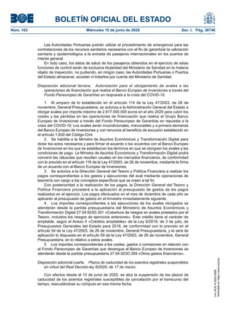 BOLETÍN OFICIAL DEL ESTADO
Núm. 163	 Miércoles 10 de junio de 2020	 Sec. I. Pág. 38746
Las Autoridades Portuarias podrán utilizar el procedimiento de emergencia para las
contrataciones de los recursos sanitarios necesarios con el fin de garantizar la valoración
sanitaria y epidemiológica a la entrada de pasajeros internacionales en los puertos de
interés general.
En todo caso, los datos de salud de los pasajeros obtenidos en el ejercicio de estas
funciones de control serán de exclusiva titularidad del Ministerio de Sanidad en la materia
objeto de inspección, no pudiendo, en ningún caso, las Autoridades Portuarias o Puertos
del Estado almacenar, acceder ni tratarlos por cuenta del Ministerio de Sanidad.
Disposición adicional tercera.  Autorización para el otorgamiento de avales a las
operaciones de financiación que realice el Banco Europeo de Inversiones a través del
Fondo Paneuropeo de Garantías en respuesta a la crisis del COVID-19.
1.  Al amparo de lo establecido en el artículo 114 de la Ley 47/2003, de 26 de
noviembre, General Presupuestaria, se autoriza a la Administración General del Estado a
otorgar avales por importe máximo de 2.817.500.000 euros en el año 2020 para cubrir los
costes y las pérdidas en las operaciones de financiación que realice el Grupo Banco
Europeo de Inversiones a través del Fondo Paneuropeo de Garantías en repuesta a la
crisis del COVID-19. Los avales serán incondicionales, irrevocables y a primera demanda
del Banco Europeo de Inversiones y con renuncia al beneficio de excusión establecido en
el artículo 1.830 del Código Civil.
2.  Se habilita a la Ministra de Asuntos Económicos y Transformación Digital para
dictar los actos necesarios y para firmar el acuerdo o los acuerdos con el Banco Europeo
de Inversiones en los que se establezcan los términos en que se otorguen los avales y las
condiciones de pago. La Ministra de Asuntos Económicos y Transformación Digital podrá
convenir las cláusulas que resulten usuales en los mercados financieros, de conformidad
con lo previsto en el artículo 116 de la Ley 47/2003, de 26 de noviembre, mediante la firma
de un acuerdo con el Banco Europeo de Inversiones.
3.  Se autoriza a la Dirección General del Tesoro y Política Financiera a realizar los
pagos correspondientes a los gastos y ejecuciones del aval mediante operaciones de
tesorería con cargo a los conceptos específicos que se creen a tal fin.
Con posterioridad a la realización de los pagos, la Dirección General del Tesoro y
Política Financiera procederá a la aplicación al presupuesto de gastos de los pagos
realizados en el ejercicio. Los pagos efectuados en el mes de diciembre de cada año se
aplicarán al presupuesto de gastos en el trimestre inmediatamente siguiente.
4.  Los importes correspondientes a las ejecuciones de los avales otorgados se
atenderán desde la partida presupuestaria del Ministerio de Asuntos Económicos y
Transformación Digital 27.04.923O.351 «Cobertura de riesgos en avales prestados por el
Tesoro, incluidos los riesgos de ejercicios anteriores». Este crédito tiene el carácter de
ampliable, según el Anexo II «Créditos ampliables» de la Ley 6/2018, de 3 de julio, de
Presupuestos Generales del Estado para 2018, de conformidad con lo previsto en el
artículo 54 de la Ley 47/2003, de 26 de noviembre, General Presupuestaria, y le será de
aplicación lo dispuesto en el artículo 59 de la Ley 47/2003, de 26 de noviembre, General
Presupuestaria, en lo relativo a estos avales.
5.  Los importes correspondientes a los costes, gastos o comisiones en relación con
el Fondo Paneuropeo de Garantías que devengue el Banco Europeo de Inversiones se
atenderán desde la partida presupuestaria 27.04.923O.359 «Otros gastos financieros».
Disposición adicional cuarta.  Plazos de caducidad de los asientos registrales suspendidos
en virtud del Real Decreto-ley 8/2020, de 17 de marzo.
Con efectos desde el 10 de junio de 2020, se alza la suspensión de los plazos de
caducidad de los asientos registrales susceptibles de cancelación por el transcurso del
tiempo, reanudándose su cómputo en esa misma fecha.
cve:BOE-A-2020-5895
Verificableenhttps://www.boe.es
 