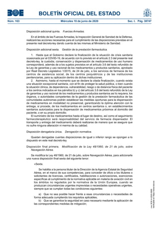 BOLETÍN OFICIAL DEL ESTADO
Núm. 163	 Miércoles 10 de junio de 2020	 Sec. I. Pág. 38747
Disposición adicional quinta.  Fuerzas Armadas.
En el ámbito de las Fuerzas Armadas, la Inspección General de Sanidad de la Defensa,
realizará las acciones necesarias para el cumplimiento de las disposiciones previstas en el
presente real decreto-ley dando cuenta de las mismas al Ministerio de Sanidad.
Disposición adicional sexta.  Gestión de la prestación farmacéutica.
1.  Hasta que el Gobierno declare la finalización de la situación de crisis sanitaria
ocasionada por el COVID-19, de acuerdo con lo previsto en el artículo 2.3 del presente real
decreto-ley, la custodia, conservación y dispensación de medicamentos de uso humano
corresponderá, además de a los sujetos previstos en el artículo 3.6 del texto refundido de
la Ley de garantías y uso racional de los medicamentos y productos sanitarios, aprobado
por Real Decreto Legislativo 1/2015, de 24 de julio, a los servicios de farmacia de los
centros de asistencia social, de los centros psiquiátricos y de las instituciones
penitenciarias, para su aplicación dentro de dichas instituciones.
2.  Asimismo, hasta el momento que se declare la citada finalización, cuando exista
una situación excepcional sanitaria, con el fin de proteger la salud pública, o bien cuando
la situación clínica, de dependencia, vulnerabilidad, riesgo o de distancia física del paciente
a los centros indicados en los párrafos b) y c) del artículo 3.6 del texto refundido de la Ley
de garantías y uso racional de los medicamentos y productos sanitarios así lo requiera, los
órganos, o autoridades competentes de la gestión de la prestación farmacéutica de las
comunidades autónomas podrán establecer las medidas oportunas para la dispensación
de medicamentos en modalidad no presencial, garantizando la óptima atención con la
entrega, si procede, de los medicamentos en centros sanitarios o, en establecimientos
sanitarios autorizados para la dispensación de medicamentos próximos al domicilio del
paciente, o en su propio domicilio.
El suministro de los medicamentos hasta el lugar de destino, así como el seguimiento
farmacoterapéutico será responsabilidad del servicio de farmacia dispensador. El
transporte y entrega del medicamento deberá realizarse de manera que se asegure que
no sufre ninguna alteración ni merma de su calidad.
Disposición derogatoria única.  Derogación normativa.
Quedan derogadas cuantas disposiciones de igual o inferior rango se opongan a lo
dispuesto en este real decreto-ley.
Disposición final primera.  Modificación de la Ley 48/1960, de 21 de julio, sobre
Navegación Aérea.
Se modifica la Ley 48/1960, de 21 de julio, sobre Navegación Aérea, para adicionarle
una nueva disposición final sexta del siguiente tenor:
«Sexta.
Se habilita a la persona titular de la Dirección de la Agencia Estatal de Seguridad
Aérea, en el marco de sus competencias, para conceder de oficio a los titulares o
solicitantes de licencias, certificados, habilitaciones o autorizaciones, exenciones
específicas al cumplimiento de la normativa aplicable en materia de aviación civil en
los ámbitos no regulados por la normativa de la Unión Europea, cuando se
produzcan circunstancias urgentes imprevistas o necesidades operativas urgentes,
siempre que se cumplan todas las condiciones siguientes:
a)  Que no sea posible hacer frente a esas circunstancias o necesidades de
forma adecuada cumpliendo los requisitos aplicables;
b)  Que se garantice la seguridad en caso necesario mediante la aplicación de
las correspondientes medidas de mitigación;
cve:BOE-A-2020-5895
Verificableenhttps://www.boe.es
 