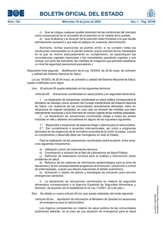 BOLETÍN OFICIAL DEL ESTADO
Núm. 163	 Miércoles 10 de junio de 2020	 Sec. I. Pág. 38748
c)  Que se mitigue cualquier posible distorsión de las condiciones del mercado
como consecuencia de la concesión de la exención en la medida de lo posible,
d)  Que el alcance y la duración de la exención estén limitados a lo que resulte
estrictamente necesario y que esta se aplique sin ocasionar discriminación.
Asimismo, dichas exenciones se podrán emitir, si se cumplen todas las
condiciones mencionadas en el párrafo anterior, previa solicitud de los interesados
en la que se motive adecuadamente su cumplimiento, se especifiquen las
circunstancias urgentes imprevistas o las necesidades operativas urgentes y que
incluya, por parte del solicitante, las medidas de mitigación que permitan establecer
un nivel de seguridad operacional equivalente.»
Disposición final segunda.  Modificación de la Ley 16/2003, de 28 de mayo, de cohesión
y calidad del Sistema Nacional de Salud.
La Ley 16/2003, de 28 de mayo, de cohesión y calidad del Sistema Nacional de Salud,
queda modificada como sigue:
Uno.  El artículo 65 queda redactado en los siguientes términos:
«Artículo 65.  Actuaciones coordinadas en salud pública y en seguridad alimentaria.
1.  La declaración de actuaciones coordinadas en salud pública corresponderá al
Ministerio de Sanidad, previo acuerdo del Consejo Interterritorial del Sistema Nacional
de Salud, con audiencia de las comunidades directamente afectadas, salvo en
situaciones de urgente necesidad, en cuyo caso se tomarán las medidas que sean
estrictamente necesarias y se le informará de manera urgente de las medidas adoptadas.
2.  La declaración de actuaciones coordinadas obliga a todas las partes
incluidas en ella y deberán encuadrarse en alguno de los supuestos siguientes:
1.º  Responder a situaciones de especial riesgo o alarma para la salud pública.
2.º  Dar cumplimiento a acuerdos internacionales, así como a programas
derivados de las exigencias de la normativa emanada de la Unión Europea, cuando
su cumplimiento y desarrollo deba ser homogéneo en todo el Estado.
Para la realización de las actuaciones coordinadas podrá acudirse, entre otros,
a los siguientes mecanismos:
a)  Utilización común de instrumentos técnicos.
b)  Coordinación y refuerzo de la Red de Laboratorios de Salud Pública.
c)  Definición de estándares mínimos para el análisis e intervención sobre
problemas de salud.
d)  Refuerzo de los sistemas de información epidemiológica para la toma de
decisiones y de los correspondientes programas de promoción, prevención y control
de enfermedades, cuando sus efectos trasciendan el ámbito autonómico.
e)  Activación o diseño de planes y estrategias de actuación para afrontar
emergencias sanitarias.
3.  La declaración de actuaciones coordinadas en materia de seguridad
alimentaria corresponderá a la Agencia Española de Seguridad Alimentaria y
Nutrición, de acuerdo con lo establecido en la Ley 11/2001, de 5 de julio.»
Dos.  Se añade un nuevo artículo 65 bis, que queda redactado del modo siguiente:
«Artículo 65 bis.  Aportación de información al Ministerio de Sanidad en situaciones
de emergencia para la salud pública.
Los órganos competentes en materia de salud pública de las comunidades
autónomas deberán, en el caso de una situación de emergencia para la salud
cve:BOE-A-2020-5895
Verificableenhttps://www.boe.es
 