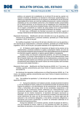 BOLETÍN OFICIAL DEL ESTADO
Núm. 163	 Miércoles 10 de junio de 2020	 Sec. I. Pág. 38749
pública y sin perjuicio de lo establecido en el artículo 65 de esta ley, aportar con
carácter inmediato al Ministerio de Sanidad la información epidemiológica y la
relativa a la capacidad asistencial que se requiera y la identificación de las personas
responsables de la misma, así como las medidas de prevención, control y contención
adoptadas por las comunidades autónomas y las entidades locales comprendidas
en su ámbito territorial, en los términos que se establezcan por el Ministerio de
Sanidad. Cuando se trate de las entidades locales, dicha información será recabada
por el órgano competente en materia de salud pública de la correspondiente
comunidad autónoma, que deberá transmitirla al Ministerio de Sanidad.
En todo caso, el Ministerio de Sanidad convocará con carácter urgente el
Consejo Interterritorial del Sistema Nacional de Salud para informar de lo actuado.»
Disposición final tercera.  Modificación del texto refundido de la Ley de garantías y uso
racional de los medicamentos y productos sanitarios, aprobado por el Real Decreto
Legislativo 1/2015, de 24 de julio.
Se modifica el apartado 3 del artículo 94 del texto refundido de la Ley de garantías y
uso racional de los medicamentos y productos sanitarios, aprobado por el Real Decreto
Legislativo 1/2015, de 24 de julio, que queda redactado en los siguientes términos:
«3.  El Gobierno podrá regular el mecanismo de fijación de los precios de los
medicamentos y productos sanitarios no sujetos a prescripción médica, así como de
otros productos necesarios para la protección de la salud poblacional que se dispensen
en el territorio español, siguiendo un régimen general objetivo y transparente.
Cuando exista una situación excepcional sanitaria, con el fin de proteger la
salud pública, la Comisión Interministerial de Precios de los Medicamentos podrá
fijar el importe máximo de venta al público de los medicamentos y productos a que
se refiere el párrafo anterior por el tiempo que dure dicha situación excepcional. El
procedimiento para la fijación del importe máximo de venta al público será acordado
en el seno de la citada Comisión.»
Disposición final cuarta.  Modificación del Real Decreto-ley 8/2020, de 17 de marzo, de
medidas urgentes extraordinarias para hacer frente al impacto económico y social
del COVID-19.
Se introducen las siguientes modificaciones en el Real Decreto-ley 8/2020, de 17 de
marzo, de medidas urgentes extraordinarias para hacer frente al impacto económico y
social del COVID-19:
Uno.  Se modifican los apartados 1 y 2 del artículo 40, que quedan redactados en los
siguientes términos:
«1.  Aunque los estatutos no lo hubieran previsto, durante el periodo de alarma
y, una vez finalizado el mismo, hasta el 31 de diciembre de 2020, las sesiones de los
órganos de gobierno y de administración de las asociaciones, de las sociedades
civiles y mercantiles, del consejo rector de las sociedades cooperativas y del
patronato de las fundaciones podrán celebrarse por videoconferencia o por
conferencia telefónica múltiple, siempre que todos los miembros del órgano
dispongan de los medios necesarios, el secretario del órgano reconozca su
identidad, y así lo exprese en el acta, que remitirá de inmediato a las direcciones de
correo electrónico de cada uno de los concurrentes. La misma regla será de
aplicación a las comisiones delegadas y a las demás comisiones obligatorias o
voluntarias que tuviera constituidas. La sesión se entenderá celebrada en el
domicilio de la persona jurídica.
Aunque los estatutos no lo hubieran previsto, durante el periodo de alarma y,
una vez finalizado el mismo, hasta el 31 de diciembre de 2020, las juntas o
asambleas de asociados o de socios podrán celebrarse por vídeo o por conferencia
cve:BOE-A-2020-5895
Verificableenhttps://www.boe.es
 
