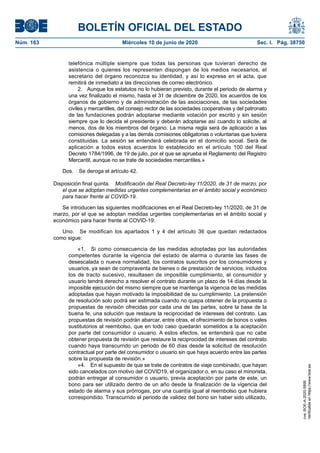 BOLETÍN OFICIAL DEL ESTADO
Núm. 163	 Miércoles 10 de junio de 2020	 Sec. I. Pág. 38750
telefónica múltiple siempre que todas las personas que tuvieran derecho de
asistencia o quienes los representen dispongan de los medios necesarios, el
secretario del órgano reconozca su identidad, y así lo exprese en el acta, que
remitirá de inmediato a las direcciones de correo electrónico.
2.  Aunque los estatutos no lo hubieran previsto, durante el periodo de alarma y
una vez finalizado el mismo, hasta el 31 de diciembre de 2020, los acuerdos de los
órganos de gobierno y de administración de las asociaciones, de las sociedades
civiles y mercantiles, del consejo rector de las sociedades cooperativas y del patronato
de las fundaciones podrán adoptarse mediante votación por escrito y sin sesión
siempre que lo decida el presidente y deberán adoptarse así cuando lo solicite, al
menos, dos de los miembros del órgano. La misma regla será de aplicación a las
comisiones delegadas y a las demás comisiones obligatorias o voluntarias que tuviera
constituidas. La sesión se entenderá celebrada en el domicilio social. Será de
aplicación a todos estos acuerdos lo establecido en el artículo 100 del Real
Decreto 1784/1996, de 19 de julio, por el que se aprueba el Reglamento del Registro
Mercantil, aunque no se trate de sociedades mercantiles.»
Dos.  Se deroga el artículo 42.
Disposición final quinta.  Modificación del Real Decreto-ley 11/2020, de 31 de marzo, por
el que se adoptan medidas urgentes complementarias en el ámbito social y económico
para hacer frente al COVID-19.
Se introducen las siguientes modificaciones en el Real Decreto-ley 11/2020, de 31 de
marzo, por el que se adoptan medidas urgentes complementarias en el ámbito social y
económico para hacer frente al COVID-19:
Uno.  Se modifican los apartados 1 y 4 del artículo 36 que quedan redactados
como sigue:
«1.  Si como consecuencia de las medidas adoptadas por las autoridades
competentes durante la vigencia del estado de alarma o durante las fases de
desescalada o nueva normalidad, los contratos suscritos por los consumidores y
usuarios, ya sean de compraventa de bienes o de prestación de servicios, incluidos
los de tracto sucesivo, resultasen de imposible cumplimiento, el consumidor y
usuario tendrá derecho a resolver el contrato durante un plazo de 14 días desde la
imposible ejecución del mismo siempre que se mantenga la vigencia de las medidas
adoptadas que hayan motivado la imposibilidad de su cumplimiento. La pretensión
de resolución solo podrá ser estimada cuando no quepa obtener de la propuesta o
propuestas de revisión ofrecidas por cada una de las partes, sobre la base de la
buena fe, una solución que restaure la reciprocidad de intereses del contrato. Las
propuestas de revisión podrán abarcar, entre otras, el ofrecimiento de bonos o vales
sustitutorios al reembolso, que en todo caso quedarán sometidos a la aceptación
por parte del consumidor o usuario. A estos efectos, se entenderá que no cabe
obtener propuesta de revisión que restaure la reciprocidad de intereses del contrato
cuando haya transcurrido un periodo de 60 días desde la solicitud de resolución
contractual por parte del consumidor o usuario sin que haya acuerdo entre las partes
sobre la propuesta de revisión.»
«4.  En el supuesto de que se trate de contratos de viaje combinado, que hayan
sido cancelados con motivo del COVID19, el organizador o, en su caso el minorista,
podrán entregar al consumidor o usuario, previa aceptación por parte de este, un
bono para ser utilizado dentro de un año desde la finalización de la vigencia del
estado de alarma y sus prórrogas, por una cuantía igual al reembolso que hubiera
correspondido. Transcurrido el periodo de validez del bono sin haber sido utilizado,
cve:BOE-A-2020-5895
Verificableenhttps://www.boe.es
 