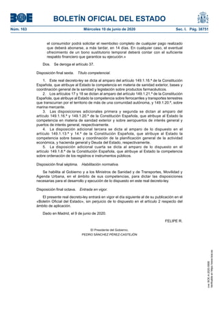 BOLETÍN OFICIAL DEL ESTADO
Núm. 163	 Miércoles 10 de junio de 2020	 Sec. I. Pág. 38751
el consumidor podrá solicitar el reembolso completo de cualquier pago realizado
que deberá abonarse, a más tardar, en 14 días. En cualquier caso, el eventual
ofrecimiento de un bono sustitutorio temporal deberá contar con el suficiente
respaldo financiero que garantice su ejecución.»
Dos.  Se deroga el artículo 37.
Disposición final sexta.  Título competencial.
1.  Este real decreto-ley se dicta al amparo del artículo 149.1.16.ª de la Constitución
Española, que atribuye al Estado la competencia en materia de sanidad exterior, bases y
coordinación general de la sanidad y legislación sobre productos farmacéuticos.
2.  Los artículos 17 y 18 se dictan al amparo del artículo 149.1.21.ª de la Constitución
Española, que atribuye al Estado la competencia sobre ferrocarriles y transportes terrestres
que transcurran por el territorio de más de una comunidad autónoma, y 149.1.20.ª, sobre
marina mercante.
3.  Las disposiciones adicionales primera y segunda se dictan al amparo del
artículo 149.1.16.ª y 149.1.20.ª de la Constitución Española, que atribuye al Estado la
competencia en materia de sanidad exterior y sobre aeropuertos de interés general y
puertos de interés general, respectivamente.
4.  La disposición adicional tercera se dicta al amparo de lo dispuesto en el
artículo 149.1.13.ª y 14.ª de la Constitución Española, que atribuye al Estado la
competencia sobre bases y coordinación de la planificación general de la actividad
económica, y hacienda general y Deuda del Estado, respectivamente.
5.  La disposición adicional cuarta se dicta al amparo de lo dispuesto en el
artículo 149.1.8.ª de la Constitución Española, que atribuye al Estado la competencia
sobre ordenación de los registros e instrumentos públicos.
Disposición final séptima.  Habilitación normativa.
Se habilita al Gobierno y a los Ministros de Sanidad y de Transportes, Movilidad y
Agenda Urbana, en el ámbito de sus competencias, para dictar las disposiciones
necesarias para el desarrollo y ejecución de lo dispuesto en este real decreto-ley.
Disposición final octava.  Entrada en vigor.
El presente real decreto-ley entrará en vigor el día siguiente al de su publicación en el
«Boletín Oficial del Estado», sin perjuicio de lo dispuesto en el artículo 2 respecto del
ámbito de aplicación.
Dado en Madrid, el 9 de junio de 2020.
FELIPE R.
El Presidente del Gobierno,
PEDRO SÁNCHEZ PÉREZ-CASTEJÓN
cve:BOE-A-2020-5895
Verificableenhttps://www.boe.es
 
