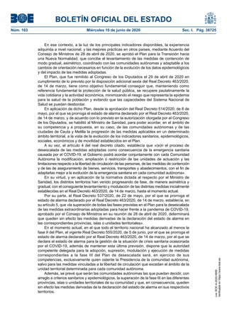 BOLETÍN OFICIAL DEL ESTADO
Núm. 163	 Miércoles 10 de junio de 2020	 Sec. I. Pág. 38725
En ese contexto, a la luz de los principales indicadores disponibles, la experiencia
adquirida a nivel nacional, y las mejores prácticas en otros países, mediante Acuerdo del
Consejo de Ministros de 28 de abril de 2020, se aprobó el Plan para la Transición hacia
una Nueva Normalidad, que concibe el levantamiento de las medidas de contención de
modo gradual, asimétrico, coordinado con las comunidades autónomas y adaptable a los
cambios de orientación necesarios en función de la evolución de los datos epidemiológicos
y del impacto de las medidas adoptadas.
El Plan, que fue remitido al Congreso de los Diputados el 29 de abril de 2020 en
cumplimiento de lo previsto por la disposición adicional sexta del Real Decreto 463/2020,
de 14 de marzo, tiene como objetivo fundamental conseguir que, manteniendo como
referencia fundamental la protección de la salud pública, se recupere paulatinamente la
vida cotidiana y la actividad económica, minimizando el riesgo que representa la epidemia
para la salud de la población y evitando que las capacidades del Sistema Nacional de
Salud se puedan desbordar.
En aplicación de dicho Plan, desde la aprobación del Real Decreto 514/2020, de 8 de
mayo, por el que se prorroga el estado de alarma declarado por el Real Decreto 463/2020,
de 14 de marzo, y de acuerdo con lo previsto en la autorización otorgada por el Congreso
de los Diputados, se habilitó al Ministro de Sanidad, para poder acordar, en el ámbito de
su competencia y a propuesta, en su caso, de las comunidades autónomas y de las
ciudades de Ceuta y Melilla la progresión de las medidas aplicables en un determinado
ámbito territorial, a la vista de la evolución de los indicadores sanitarios, epidemiológicos,
sociales, económicos y de movilidad establecidos en el Plan.
A su vez, el artículo 4 del real decreto citado, establecía que «(e)n el proceso de
desescalada de las medidas adoptadas como consecuencia de la emergencia sanitaria
causada por el COVID-19, el Gobierno podrá acordar conjuntamente con cada Comunidad
Autónoma la modificación, ampliación o restricción de las unidades de actuación y las
limitaciones respecto a la libertad de circulación de las personas, de las medidas de contención
y de las de aseguramiento de bienes, servicios, transportes y abastecimientos, con el fin de
adaptarlas mejor a la evolución de la emergencia sanitaria en cada comunidad autónoma».
En su virtud, y en aplicación de la normativa dictada al respecto por el Ministro de
Sanidad, los distintos territorios han venido progresando de fase, de manera asimétrica y
gradual, con el consiguiente levantamiento y modulación de las distintas medidas inicialmente
establecidas en el Real Decreto 463/2020, de 14 de marzo, hasta el momento actual.
Por su parte, el Real Decreto 537/2020, de 22 de mayo, por el que se prorroga el
estado de alarma declarado por el Real Decreto 463/2020, de 14 de marzo, establecía, en
su artículo 5, que «la superación de todas las fases previstas en el Plan para la desescalada
de las medidas extraordinarias adoptadas para hacer frente a la pandemia de COVID-19,
aprobado por el Consejo de Ministros en su reunión de 28 de abril de 2020, determinará
que queden sin efecto las medidas derivadas de la declaración del estado de alarma en
las correspondientes provincias, islas o unidades territoriales».
En el momento actual, en el que todo el territorio nacional ha alcanzado al menos la
fase II del Plan, el vigente Real Decreto 555/2020, de 5 de junio, por el que se prorroga el
estado de alarma declarado por el Real Decreto 463/2020, de 14 de marzo, por el que se
declara el estado de alarma para la gestión de la situación de crisis sanitaria ocasionada
por el COVID-19, además de mantener esta última previsión, dispone que la autoridad
competente delegada para la adopción, supresión, modulación y ejecución de medidas
correspondientes a la fase III del Plan de desescalada será, en ejercicio de sus
competencias, exclusivamente quien ostente la Presidencia de la comunidad autónoma,
salvo para las medidas vinculadas a la libertad de circulación que excedan el ámbito de la
unidad territorial determinada para cada comunidad autónoma.
Además, se prevé que serán las comunidades autónomas las que puedan decidir, con
arreglo a criterios sanitarios y epidemiológicos, la superación de la fase III en las diferentes
provincias, islas o unidades territoriales de su comunidad y que, en consecuencia, queden
sin efecto las medidas derivadas de la declaración del estado de alarma en sus respectivos
territorios.
cve:BOE-A-2020-5895
Verificableenhttps://www.boe.es
 