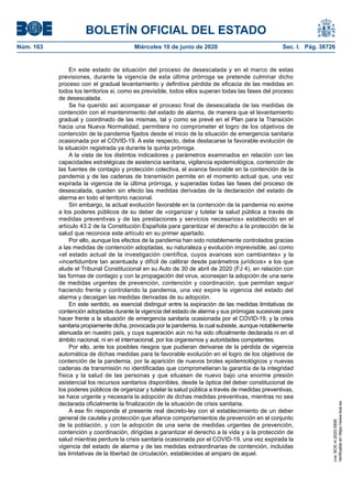 BOLETÍN OFICIAL DEL ESTADO
Núm. 163	 Miércoles 10 de junio de 2020	 Sec. I. Pág. 38726
En este estado de situación del proceso de desescalada y en el marco de estas
previsiones, durante la vigencia de esta última prórroga se pretende culminar dicho
proceso con el gradual levantamiento y definitiva pérdida de eficacia de las medidas en
todos los territorios si, como es previsible, todos ellos superan todas las fases del proceso
de desescalada.
Se ha querido así acompasar el proceso final de desescalada de las medidas de
contención con el mantenimiento del estado de alarma, de manera que el levantamiento
gradual y coordinado de las mismas, tal y como se prevé en el Plan para la Transición
hacia una Nueva Normalidad, permitiera no comprometer el logro de los objetivos de
contención de la pandemia fijados desde el inicio de la situación de emergencia sanitaria
ocasionada por el COVID-19. A este respecto, debe destacarse la favorable evolución de
la situación registrada ya durante la quinta prórroga.
A la vista de los distintos indicadores y parámetros examinados en relación con las
capacidades estratégicas de asistencia sanitaria, vigilancia epidemiológica, contención de
las fuentes de contagio y protección colectiva, el avance favorable en la contención de la
pandemia y de las cadenas de transmisión permite en el momento actual que, una vez
expirada la vigencia de la última prórroga, y superadas todas las fases del proceso de
desescalada, queden sin efecto las medidas derivadas de la declaración del estado de
alarma en todo el territorio nacional.
Sin embargo, la actual evolución favorable en la contención de la pandemia no exime
a los poderes públicos de su deber de «organizar y tutelar la salud pública a través de
medidas preventivas y de las prestaciones y servicios necesarios» establecido en el
artículo 43.2 de la Constitución Española para garantizar el derecho a la protección de la
salud que reconoce este artículo en su primer apartado.
Por ello, aunque los efectos de la pandemia han sido notablemente controlados gracias
a las medidas de contención adoptadas, su naturaleza y evolución imprevisible, así como
«el estado actual de la investigación científica, cuyos avances son cambiantes» y la
«incertidumbre tan acentuada y difícil de calibrar desde parámetros jurídicos» a los que
alude el Tribunal Constitucional en su Auto de 30 de abril de 2020 (FJ 4), en relación con
las formas de contagio y con la propagación del virus, aconsejan la adopción de una serie
de medidas urgentes de prevención, contención y coordinación, que permitan seguir
haciendo frente y controlando la pandemia, una vez expire la vigencia del estado del
alarma y decaigan las medidas derivadas de su adopción.
En este sentido, es esencial distinguir entre la expiración de las medidas limitativas de
contención adoptadas durante la vigencia del estado de alarma y sus prórrogas sucesivas para
hacer frente a la situación de emergencia sanitaria ocasionada por el COVID-19, y la crisis
sanitaria propiamente dicha, provocada por la pandemia, la cual subsiste, aunque notablemente
atenuada en nuestro país, y cuya superación aún no ha sido oficialmente declarada ni en el
ámbito nacional, ni en el internacional, por los organismos y autoridades competentes.
Por ello, ante los posibles riesgos que pudieran derivarse de la pérdida de vigencia
automática de dichas medidas para la favorable evolución en el logro de los objetivos de
contención de la pandemia, por la aparición de nuevos brotes epidemiológicos y nuevas
cadenas de transmisión no identificadas que comprometieran la garantía de la integridad
física y la salud de las personas y que situasen de nuevo bajo una enorme presión
asistencial los recursos sanitarios disponibles, desde la óptica del deber constitucional de
los poderes públicos de organizar y tutelar la salud pública a través de medidas preventivas,
se hace urgente y necesaria la adopción de dichas medidas preventivas, mientras no sea
declarada oficialmente la finalización de la situación de crisis sanitaria.
A ese fin responde el presente real decreto-ley con el establecimiento de un deber
general de cautela y protección que afiance comportamientos de prevención en el conjunto
de la población, y con la adopción de una serie de medidas urgentes de prevención,
contención y coordinación, dirigidas a garantizar el derecho a la vida y a la protección de
salud mientras perdure la crisis sanitaria ocasionada por el COVID-19, una vez expirada la
vigencia del estado de alarma y de las medidas extraordinarias de contención, incluidas
las limitativas de la libertad de circulación, establecidas al amparo de aquel.
cve:BOE-A-2020-5895
Verificableenhttps://www.boe.es
 