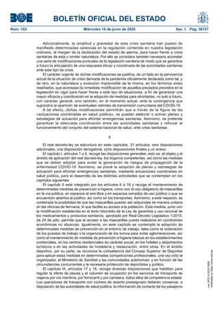 BOLETÍN OFICIAL DEL ESTADO
Núm. 163	 Miércoles 10 de junio de 2020	 Sec. I. Pág. 38727
Adicionalmente, la amplitud y gravedad de esta crisis sanitaria han puesto de
manifiesto determinadas carencias en la regulación contenida en nuestra legislación
ordinaria, al margen de la declaración del estado de alarma, para hacer frente a crisis
sanitarias de esta o similar naturaleza. Por ello se considera también necesario acometer
una serie de modificaciones puntuales de la legislación sanitaria de modo que se garantice
a futuro la articulación de una respuesta eficaz y coordinada de las autoridades sanitarias
ante este tipo de crisis.
El carácter urgente de dichas modificaciones se justifica, de un lado en la pervivencia
actual de la situación de crisis derivada de la pandemia oficialmente declarada como tal, y
de otro, en la naturaleza y evolución imprevisible de la misma, en los términos antes
reseñados, que aconsejan la inmediata modificación de aquellos preceptos previstos en la
legislación en vigor para hacer frente a este tipo de situaciones, a fin de garantizar una
mayor eficacia y coordinación en la adopción de medidas para afrontarlas, no solo a futuro,
con carácter general, sino también, en el momento actual, ante la contingencia que
supondría la aparición de eventuales rebrotes de transmisión comunitaria del COVID-19.
A tal efecto, dichas modificaciones permitirán que a través de la figura de las
«actuaciones coordinadas en salud pública», se puedan elaborar o activar planes y
estrategias de actuación para afrontar emergencias sanitarias. Asimismo, se pretende
garantizar la adecuada coordinación entre las autoridades sanitarias y reforzar el
funcionamiento del conjunto del sistema nacional de salud, ante crisis sanitarias.
II
El real decreto-ley se estructura en siete capítulos, 31 artículos, seis disposiciones
adicionales, una disposición derogatoria, ocho disposiciones finales y un anexo.
El capítulo I, artículos 1 a 5, recoge las disposiciones generales, esto es, el objeto y el
ámbito de aplicación del real decreto-ley, los órganos competentes, así como las medidas
que se deben adoptar para evitar la generación de riesgos de propagación de la
enfermedad COVID-19. Asimismo, se prevé la adopción de planes y estrategias de
actuación para afrontar emergencias sanitarias, mediante actuaciones coordinadas en
salud pública, para el desarrollo de las distintas actividades que se contemplan en los
capítulos siguientes.
El capítulo II está integrado por los artículos 6 a 16 y recoge el mantenimiento de
determinadas medidas de prevención e higiene, como son el uso obligatorio de mascarillas
en la vía pública, en espacios al aire libre y en espacios cerrados de uso público o que se
encuentren abiertos al público, así como en los transportes. Asimismo, a este respecto, se
contempla la posibilidad de que las mascarillas puedan ser adquiridas de manera unitaria
en las oficinas de farmacia, lo que facilita su acceso a la población. Esta medida, junto con
la modificación establecida en el texto refundido de la Ley de garantías y uso racional de
los medicamentos y productos sanitarios, aprobado por Real Decreto Legislativo 1/2015,
de 24 de julio, permite que el acceso a las mascarillas pueda realizarse en condiciones
económicas no abusivas. Igualmente, en este capítulo se contempla la adopción de
determinadas medidas de prevención en el entorno de trabajo, tales como la ordenación
de los puestos de trabajo o la organización de los turnos para evitar aglomeraciones, así
como el mantenimiento de medidas de prevención e higiene básicas en los establecimientos
comerciales, en los centros residenciales de carácter social, en los hoteles y alojamientos
turísticos o en las actividades de hostelería y restauración, entre otras. En el ámbito
deportivo, por su parte, se reconoce la competencia del Consejo Superior de Deportes
para aplicar estas medidas en determinadas competiciones profesionales, una vez oído el
organizador, el Ministerio de Sanidad y las comunidades autónomas; y en función de las
circunstancias concurrentes y la necesaria protección de deportistas y público.
El capítulo III, artículos 17 y 18, recoge diversas disposiciones que habilitan para
regular la oferta de plazas y el volumen de ocupación en los servicios de transporte de
viajeros por vía marítima, por ferrocarril y por carretera, todos ellos de competencia estatal.
Los operadores de transporte con número de asiento preasignado deberán conservar, a
disposición de las autoridades de salud pública, la información de contacto de los pasajeros
cve:BOE-A-2020-5895
Verificableenhttps://www.boe.es
 